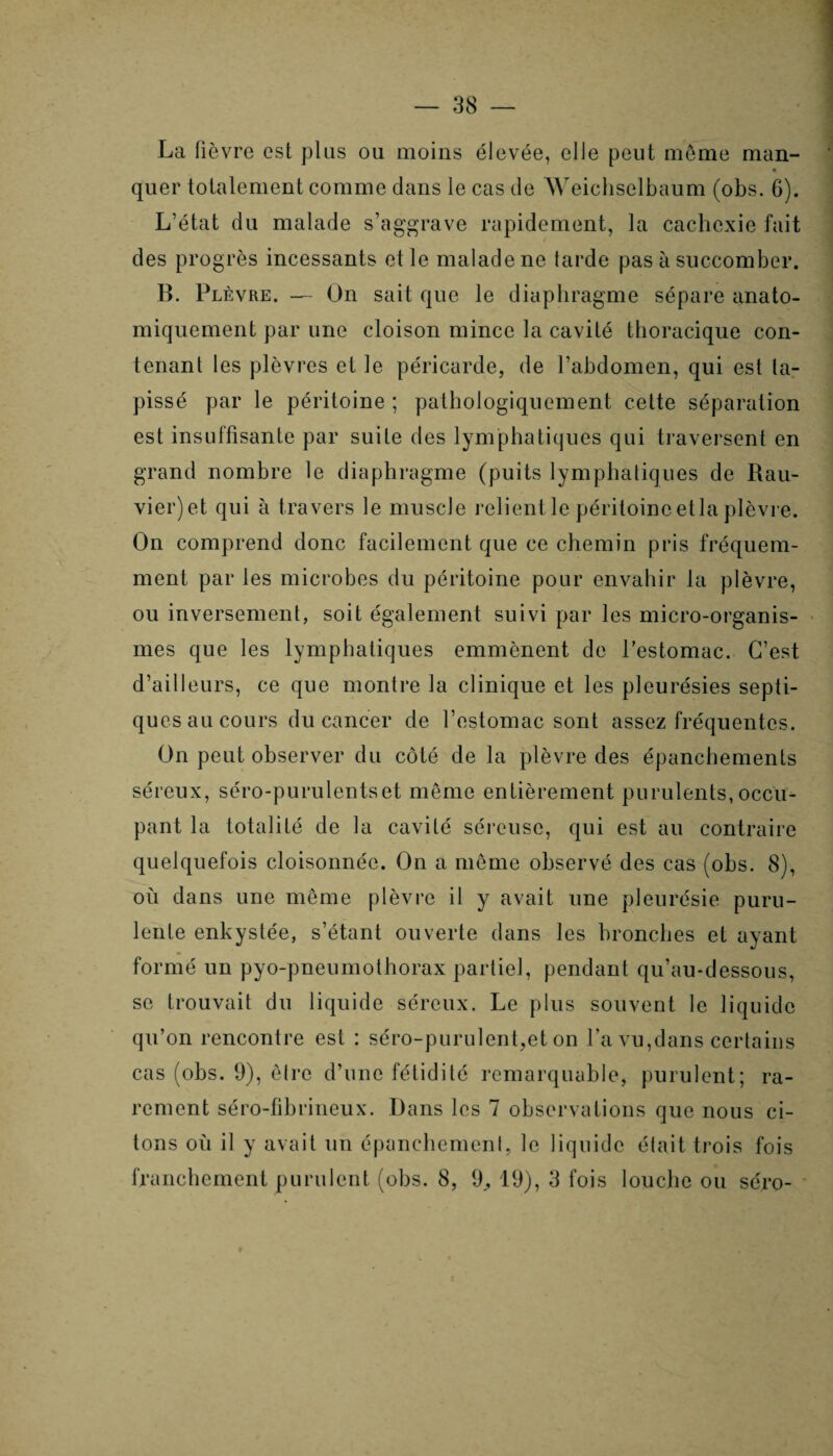 La lièvre est plus ou moins élevée, elle peut même man- • quer totalement comme dans le cas de Weichselbaum (obs. 6). L’état du malade s’aggrave rapidement, la cachexie fait des progrès incessants et le malade ne tarde pas à succomber. B. Plèvre. — On sait que le diaphragme sépare anato¬ miquement par une cloison mince la cavité thoracique con¬ tenant les plèvres et le péricarde, de l’abdomen, qui est ta¬ pissé par le péritoine ; pathologiquement cette séparation est insuffisante par suite des lymphatiques qui traversent en grand nombre le diaphragme (puits lymphatiques de Rau- vier)et qui à travers le muscle relient le péritoine etla plèvre. On comprend donc facilement que ce chemin pris fréquem¬ ment par les microbes du péritoine pour envahir la plèvre, ou inversement, soit également suivi par les micro-organis¬ mes que les lymphatiques emmènent de l’estomac. C’est d’ailleurs, ce que montre la clinique et les pleurésies septi¬ ques au cours du cancer de l’estomac sont assez fréquentes. On peut observer du côté de la plèvre des épanchements séreux, séro-purulentset même entièrement purulents, occu¬ pant la totalité de la cavité séreuse, qui est au contraire quelquefois cloisonnée. On a même observé des cas (obs. 8), où dans une même plèvre il y avait une pleurésie puru¬ lente enkystée, s’étant ouverte dans les bronches et ayant formé un pyo-pneumothorax partiel, pendant qu’au-dessous, se trouvait du liquide séreux. Le plus souvent le liquide qu’on rencontre est : séro-purulent,et on l’a vu,dans certains cas (obs. 9), êlrc d’une fétidité remarquable, purulent; ra¬ rement séro-fibrineux. Dans les 7 observations que nous ci¬ tons où il y avait un épanchemenl, le liquide était trois fois franchement purulent (obs. 8, 9,, 19), 3 fois louche ou sé.ro-