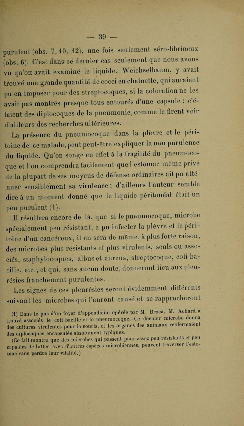 purulent (obs. 7,10, 12), une fois seulement séro-fibrineux (obs. 6). C’est dans ce dernier cas seulement que nous avons vu qu on avait examiné le liquide. W eichselbaum, y avait trouvé une grande quantité de cocci en chaînette, qui auiaient pu en imposer pour des streptocoques, si la coloration ne le» avait pas montrés presque tous entourés d’une capsule : c’é¬ taient des diplocoques de la pneumonie,comme le firent voir d’ailleurs des recherches ultérieures. La présence du pneumocoque dans la plè\ro et le péii- toine de ce malade, peut peut-être expliquer la non pui ulcnce du liquide. Qu’on songe en effet à la fragilité du pneumoco¬ que et l’on comprendra facilement quel estomac même prive de la plupart de ses moyens de défense ordinaires ait pu atté¬ nuer sensiblement sa virulence *, d ailleurs 1 auteur semble dire à un moment donné que le liquide péritonéal était un peu purulent (1). Il résultera encore de là, que si le pneumocoque, microbe spécialement peu résistant, a pu infecter la plèvre et le péri¬ toine d’un cancéreux, il en sera de même, à plus lortc raison, des microbes plus résistants et plus virulents, seuls ou asso¬ ciés, staphylocoques, albus et aureus, streptocoque, coliba¬ cille, etc., et qui, sans aucun doute, donneront lieu aux pleu¬ résies franchement purulentes. Les signes de ces pleurésies seront évidemment différents suivant les microbes qui l’auront causé et se rapprocheront (1) Dans le pus d’un foyer d'appendicite opérée par M. Broca, M. Achard a trouvé associés le coli bacille et le pneumocoque. Ce dernier microbe donna des cultures virulentes pour la souris, et les organes des animaux renfermaient des diplocoques encapsulés absolument typiques. (Ce fait montre que des microbes qui passent pour assez peu résistants et peu capables de lutter avec d’autres espèces microbiennes, peuvent traverser 1 esto¬ mac sans perdre leur vitalité.)
