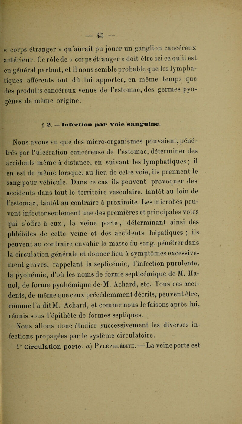 <( corps étranger » qu’aurait pu jouer un ganglion cancéreux antérieur. Ce rôle de « corps étranger » doit être ici ce qu’il est en général partout, et il nous semble probable que les lympha¬ tiques afférents ont dû lui apporter, en même temps que des produits cancéreux venus de l’estomac, des germes pyo¬ gènes de même origine. § 2. — Infection par voie sanguine. Nous avons vu que des micro-organismes pouvaient, péné¬ trés par l’ulcération cancéreuse de l’estomac, déterminer des accidents même à distance, en suivant les lymphatiques; il en est de même lorsque, au lieu de cette voie, ils prennent le sang pour véhicule. Dans ce cas ils peuvent provoquer des accidents dans tout le territoire vasculaire, tantôt au loin de l’estomac, tantôt au contraire à proximité. Les microbes peu¬ vent infecter seulement une des premières et principales voies qui s’offre à eux, la veine porte , déterminant ainsi des phlébites de cette veine et des accidents hépatiques ; ils peuvent au contraire envahir la masse du sang, pénétrer dans la circulation générale et donner lieu à symptômes excessive¬ ment graves, rappelant la septicémie, l’infection purulente, la pyohémie, d’où les noms de forme septicémique de M. Ha¬ noi, de forme pyohémique de-M. Àchard, etc. Tous ces acci¬ dents, de même que ceux précédemment décrits, peuvent être, comme l’a ditM. Achard, et comme nous le faisons après lui, réunis sous l’épithète de formes septiques. Nous allons donc étudier successivement les diverses in¬ fections propagées par le système circulatoire. 1° Circulation porte, a) Pyléphlébite. — La veine porte est