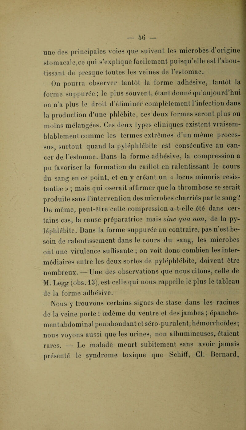 ime des principales voies que suivent les microbes d’origine stomacale,ce qui s’explique facilement puisqu’elle est l’abou¬ tissant de presque toutes les veines de l’estomac. On pourra observer tantôt la forme adhésive, tantôt la forme suppuréo; le plus souvent, étant donné qu’aujourd’hui on n’a plus le droit d’éliminer complètement l’infection dans la production d’une phlébite, ces deux formes seront plus ou moins mélangées. Ces deux types cliniques existent vraisem¬ blablement comme les termes extrêmes d’un même proces¬ sus, surtout quand la pyléphlébite est consécutive au can¬ cer de l’estomac. Dans la forme adhésive, la compression a pu favoriser la formation du caillot en ralentissant le cours du sang en ce point, et en y créant un « locus minoris resis- tantiæ » ; mais qui oserait affirmer que la thrombose se serait produite sans l’intervention des microbes charriés par le sang? De même, peut-être cette compression a-t-elle été dans cer¬ tains cas, la cause préparatrice mais sine qua non, de la py- léphlébite. Dans la forme suppurée au contraire, pas n’est be¬ soin de ralentissement dans le cours du sang, les microbes ont une virulence suffisante ; on voit donc combien les inter¬ médiaires entre les deux sortes de pyléphlébite, doivent être nombreux. — Une des observations que nous citons, celle de M. Legg (obs.13), est celle qui nous rappelle le plus le tableau de la forme adhésive. Nous y trouvons certains signes de stase dans les racines de la veine porte : œdème du ventre et des jambes ; épanche- mentabdominal peu abondant et séro-purulent, hémorrhoïdes; nous voyons aussi que les urines, non albumineuses, étaient rares. — Le malade meurt subitement sans avoir jamais présenté le syndrome toxique que Scliiff, Cl. Bernard,