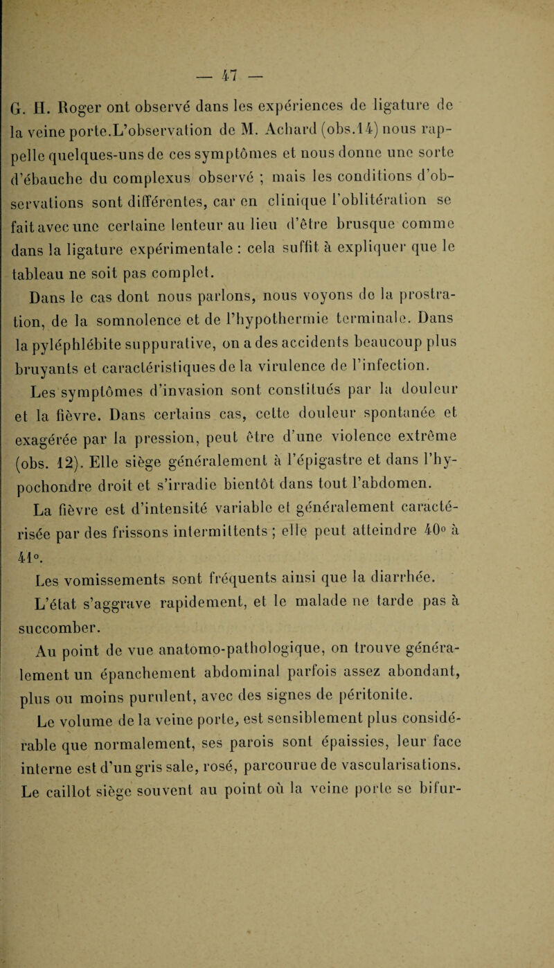 G. fl. Roger ont observé dans les expériences de ligature de la veine porte.L’observation de M. Achard (obs.14) nous rap¬ pelle quelques-uns de ces symptômes et nous donne une sorte d’ébauche du complexus observé ; mais les conditions d’ob¬ servations sont différentes, car en clinique l’oblitération se fait avec une certaine lenteur au lieu d’être brusque comme dans la ligature expérimentale : cela suffit, à expliquer que le tableau ne soit pas complet. Dans le cas dont nous parlons, nous voyons de la prostra¬ tion, de la somnolence et de l’hypothermie terminale. Dans la pyléphlébite suppurative, on a des accidents beaucoup plus bruyants et caractéristiques de la virulence de l’infection. Les symptômes d’invasion sont constitués par la douleur et la fièvre. Dans certains cas, cette douleur spontanée et exagérée par la pression, peut être d’une violence extrême (obs. 12). Elle siège généralement à l’épigastre et dans l’hy- pochondre droit et s’irradie bientôt dans tout l’abdomen. La fièvre est d’intensité variable et généralement caracté¬ risée par des frissons intermittents ; elle peut atteindre 40° à 4'1 ». Les vomissements sont fréquents ainsi que la diarrhée. L’état s’aggrave rapidement, et le malade ne tarde pas à succomber. Au point de vue anatomo-pathologique, on trouve généra¬ lement un épanchement abdominal parfois assez abondant, plus ou moins purulent, avec des signes de péritonite. Le volume de la veine porte, est sensiblement plus considé¬ rable que normalement, ses parois sont épaissies, leur face interne est d’un gris sale, rosé, parcourue de vascularisations. Le caillot siège souvent au point où la veine porte se bifur-