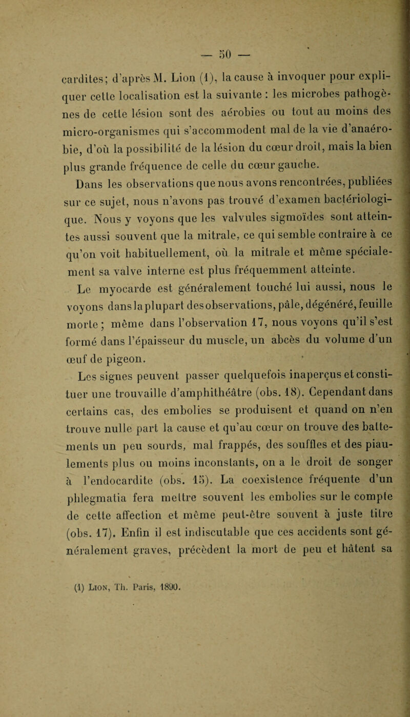 cardites; d’après M. Lion (1), la cause à invoquer pour expli¬ quer cetle localisation est la suivante : les microbes pathogè¬ nes de cette lésion sont des aérobies ou tout au moins des micro-organismes qui s’accommodent mal de la vie d anaéro¬ bie, d’où la possibilité de la lésion du cœur droit, mais la bien plus grande fréquence de celle du cœur gauche. Dans les observations que nous avons rencontrées, publiées sur ce sujet, nous n’avons pas trouvé d’examen bactériologi¬ que. Nous y voyons que les valvules sigmoïdes sont attein¬ tes aussi souvent que la mitrale, ce qui semble contraire à ce qu’on voit habituellement, où la mitrale et même spéciale¬ ment sa valve interne est plus fréquemment atteinte. Le myocarde est généralement touché lui aussi, nous le voyons dans la plupart des observations, pâle, dégénéré, feuille morte; même dans l’observation 17, nous voyons qu’il s’est formé dans l’épaisseur du muscle, un abcès du volume d’un œuf de pigeon. Les signes peuvent passer quelquefois inaperçus et consti¬ tuer une trouvaille d’amphithéâtre (obs. 18). Cependant dans certains cas, des embolies se produisent et quand on n’en trouve nulle part la cause et qu’au cœur on trouve des batte¬ ments un peu sourds, mal frappés, des souffles et des piau¬ lements plus ou moins inconstants, on a le droit de songer à l’endocardite (obs. 15). La coexistence fréquente d’un phlegmatia fera mettre souvent les embolies sur le compte de cette affection et même peut-être souvent à juste titre (obs. 17). Enfin il est indiscutable que ces accidents sont gé¬ néralement graves, précèdent la mort de peu et hâtent sa (1) Lion, Th. Paris, 1890.