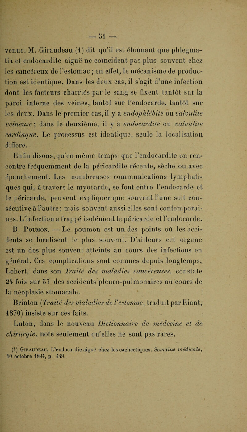 tia et endocardite aiguë ne coïncident pas plus souvent chez les cancéreux de l'estomac ; en effet, le mécanisme de produc¬ tion est identique. Dans les deux cas, il s’agit d’une infection dont les facteurs charriés par le sang se fixent tantôt sur la paroi interne des veines, tantôt sur l’endocarde, tantôt sur les deux. Dans le premier cas, il y a endophlébite ou valvulite veineuse ; dans le deuxième, il y a endocardite ou valvulite cardiaque. Le processus est identique, seule la localisation diffère. Enfin disons, qu’en môme temps que l’endocardite on ren¬ contre fréquemment de la péricardite récente, sèche ou avec épanchement. Les nombreuses communications lymphati¬ ques qui, à travers le myocarde, se font entre l’endocarde et le péricarde, peuvent expliquer que souvent l’une soit con¬ sécutive à l’autre ; mais souvent aussi elles sont contemporai¬ nes. L’infection a frappé isolément le péricarde et l’endocarde. B. Poumon. — Le poumon est un des points où les acci¬ dents se localisent le plus souvent. D’ailleurs cet organe est un des plus souvent atteints au cours des infections en général. Ces complications sont connues depuis longtemps. Lebert, dans son Traité des maladies cancéreuses, constate 24 fois sur 57 des accidents pleuro-pulmonaires au cours de la néoplasie stomacale. Brinton (Traité des maladies de l'estomac, traduit par Biant, 1870) insiste sur ces faits. Luton, dans le nouveau Dictionnaire de médecine et de chirurgie, note seulement quelles ne sont pas rares. (1) Giraudeau, L’endocardie aiguë chez les cachectiques. Semaine médicale, 10 octobre 1894, p. 448.