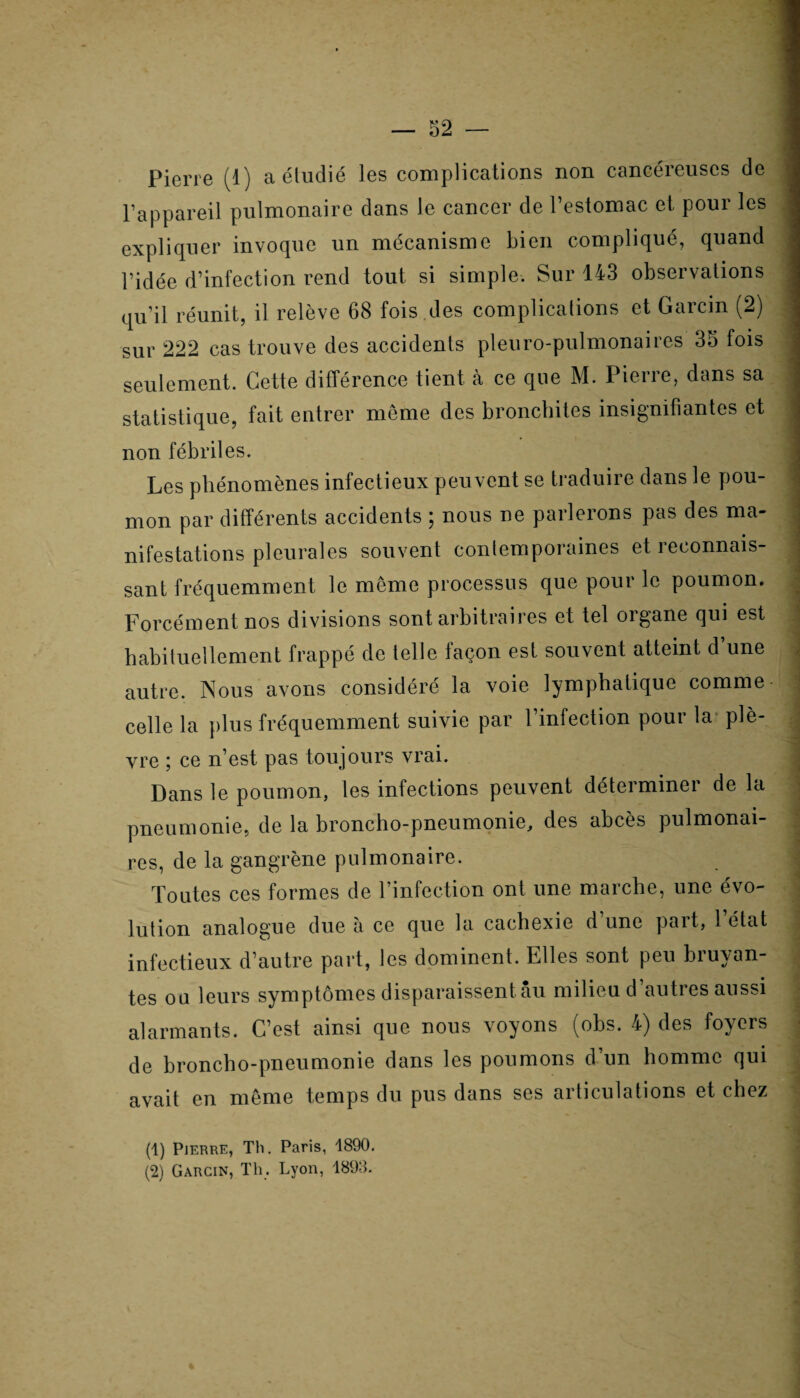 Pierre (1) a étudié les complications non cancéreuses de 1 l’appareil pulmonaire dans le cancer de l’estomac et pour les 1 expliquer invoque un mécanisme bien compliqué, quand j l’idée d’infection rend tout si simple. Sur 143 observations | qu’il réunit, il relève 68 fois des complications et Garcm (2) 3 sur 222 cas trouve des accidents pieuro-pulmonaires 35 fois seulement. Cette différence tient à ce que M. Pierre, dans sa statistique, fait entrer même des bronchites insignifiantes et ! non fébriles. Les phénomènes infectieux peuvent se traduire dans le pou¬ mon par différents accidents ; nous ne parlerons pas des ma¬ nifestations pleurales souvent contemporaines et reconnais¬ sant fréquemment le même processus que pour le poumon. ^ Forcément nos divisions sont arbitraires et tel organe qui est habituellement frappé de telle façon est souvent atteint d une autre. Nous avons considéré la voie lymphatique comme celle la plus fréquemment suivie par 1 infection poui la plè- J vre ; ce n’est pas toujours vrai. Dans le poumon, les infections peuvent déterminer de la ; pneumonie, de la broncho-pneumonie, des abcès pulmonai¬ res, de la gangrène pulmonaire. Toutes ces formes de l’infection ont une marche, une évo¬ lution analogue due à ce que la cachexie d une paît, 1 état infectieux d’autre part, les dominent. Elles sont peu bruyan¬ tes ou leurs symptômes disparaissent au milieu d’autres aussi alarmants. C’est ainsi que nous voyons (obs. 4) des foyers • de broncho-pneumonie dans les poumons d’un homme qui avait en même temps du pus dans ses articulations et chez (1) Pierre, Th. Paris, 1890. (2) Garcin, Th. Lyon, 1893.