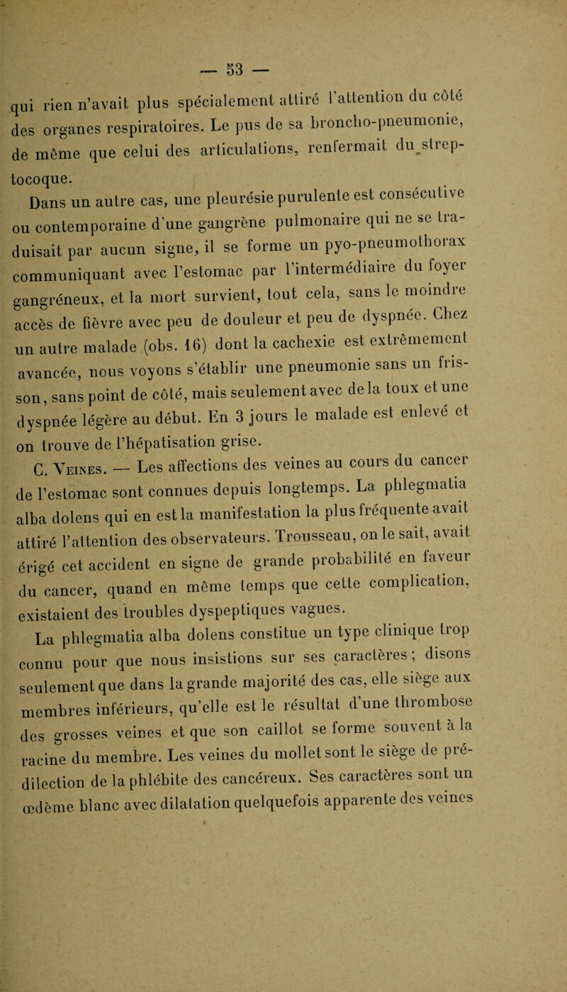 qui lien n’avait plus spécialement attiré l’attention du cote des organes respiratoires. Le pus de sa broncho-pneumonie, de môme que celui des articulations, renfermait dujdrep- tocoque. Dans un autre cas, une pleurésie purulente est consécutive ou contemporaine d’une gangrène pulmonaire qui ne se tra¬ duisait par aucun signe, il se forme un pyo-pneumotborax communiquant avec l’estomac par l’intermédiaire du foyer gangréneux, et la mort survient, tout cela, sans le moindre accès de fièvre avec peu de douleur et peu de dyspnée. Chez un autre malade (obs. 16) dont la cachexie est extrêmement avancée, nous voyons s’établir une pneumonie sans un fris¬ son , sans point de côté, mais seulement avec de la toux et une dyspnée légère au début. En 3 jours le malade est enlevé et on trouve de l’hépatisation grise. C. Yeuses. — Les affections des veines au cours du cancei de l’estomac sont connues depuis longtemps. La phlegmatia alba dolens qui en est la manifestation la plus fréquente avait attiré l’attention des observateurs. Trousseau, on le sait, avait érigé cet accident en signe de grande probabilité en laveur du cancer, quand en même temps que cette complication, existaient des troubles dyspeptiques vagues. La phlegmatia alba dolens constitue un type clinique trop connu pour que nous insistions sur ses caractères ; disons seulement que dans la grande majorité des cas, elle siège aux membres inférieurs, qu’elle est le résultat d une thrombose des grosses veines et que son caillot se forme souvent à la racine du membre. Les veines du mollet sont le siège de pré¬ dilection de la phlébite des cancéreux. Ses caractères sont un œdème blanc avec dilatation quelquefois apparente des veines