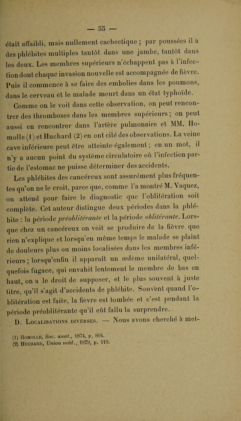 était affaibli, mais nullement cachectique ; par poussées il a des phlébites multiples tantôt dans une jambe, tantôt dans les deux. Les membres supérieurs n’échappent pas à l’infec¬ tion dont chaque invasion nouvelle est accompagnée de fièvre. Puis il commence à se faire des embolies dans les poumons, dans le cerveau et le malade meurt dans un état typhoïde. Comme on le voit dans cette observation, on peut rencon¬ trer des thromboses dans les membres supérieurs ; on peut aussi en rencontrer dans l’artère pulmonaire et MM. IIo- molle (1) et Huchard (2) en ont cité des observations. La veine cave inférieure peut être atteinte' également ; en un mot, il n’y a aucun point du système circulatoire où 1 infection pai- tie de l’estomac ne puisse déterminer des accidents. Les phlébites des cancéreux sont assurément plus fréquen¬ tes qu’on ne le croit, parce que, comme l’a montré M. \ aquez, on attend pour faire le diagnostic que l’oblitération soit complète. Cet auteur distingue deux périodes dans la phlé¬ bite : la période préoblitérante et la période oblitérante. Lors¬ que chez un cancéreux on voit se produire de la fièvre que rien n’explique et lorsqu’on même temps le malade se plaint de douleurs plus ou moins localisées dans les membres infé¬ rieurs : lorsqu’enfm il apparaît un œdème unilatéral, quel-, quefois fugace, qui envahit lentement le membre de bas en haut, on a le droit de supposer, et le plus souvent à juste titre, qu’il s’agit d’accidents de phlébite. Souvent quand l’o¬ blitération est faite, la fièvre est tombée et c’est pendant la période préoblitérante qu’il eût fallu la surprendre. D. Localisations diverses. — Nous avons cherché a met- (1) Homolle, Soc. anat., 1874, p. 804. (2) Huchard, Union méd., 1870, p. 119.