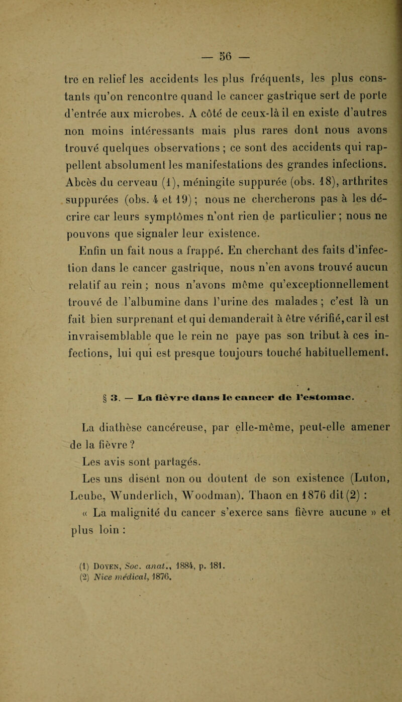 ire en relief les accidents les plus fréquents, les plus cons¬ tants qu’on rencontre quand le cancer gastrique sert de porte d’entrée aux microbes. A côté de ceux-là il en existe d’autres non moins intéressants mais plus rares dont nous avons trouvé quelques observations ; ce sont des accidents qui rap¬ pellent absolument les manifestations des grandes infections. Abcès du cerveau (1), méningite suppurée (obs. 18), arthrites suppurées (obs. 4 et 19) ; nous ne chercherons pas à les dé¬ crire car leurs symptômes n’ont rien de particulier ; nous ne pouvons que signaler leur existence. Enfin un fait nous a frappé. En cherchant des faits d’infec¬ tion dans le cancer gastrique, nous n’en avons trouvé aucun relatif au rein ; nous n’avons meme qu’exceptionnellement trouvé de l’albumine dans l’urine des malades; c’est là un fait bien surprenant et qui demanderait à être vérifié, car il est invraisemblable que le rein ne paye pas son tribut à ces in¬ fections, lui qui est presque toujours touché habituellement. § 3. — La fièvre dans le cancer de l’estomac. La diathèse cancéreuse, par elle-même, peut-elle amener de la fièvre ? ‘ . . * '—■ Les avis sont partagés. Les uns disent non ou doutent de son existence (Luton, Lcube, Wunderlich, Woodman). Thaon en 1876 dit (2) : « La malignité du cancer s’exerce sans fièvre aucune » et plus loin : (1) Doyen, Soc. anat., J884, p. 181. (2) Nice médical, 1876.