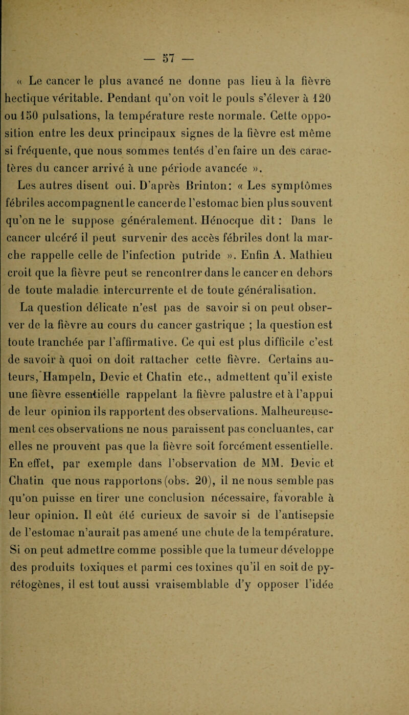 « Le cancer le plus avancé ne donne pas lieu à la fièvre hectique véritable. Pendant qu’on voit le pouls s’élever à 120 ou 150 pulsations, la température reste normale. Cette oppo¬ sition entre les deux principaux signes de la fièvre est même si fréquente, que nous sommes tentés d’en faire un des carac¬ tères du cancer arrivé à une période avancée ». Les autres disent oui. D’après Brinton: « Les symptômes fébriles accompagnent le cancer de l’estomac bien plus souvent qu’on ne le suppose généralement. Hénocque dit: Dans le cancer ulcéré il peut survenir des accès fébriles dont la mar¬ che rappelle celle de l’infection putride ». Enfin A. Mathieu croit que la fièvre peut se rencontrer dans le cancer en dehors de toute maladie intercurrente et de toute généralisation. La question délicate n’est pas de savoir si on peut obser¬ ver de la fièvre au cours du cancer gastrique ; la question est toute tranchée par l’affirmative. Ce qui est plus difficile c’est de savoir à quoi on doit rattacher cette fièvre. Certains au¬ teurs, Hampeln, Dévie et Chatin etc., admettent qu’il existe une fièvre essentiëlle rappelant la fièvre palustre et à l’appui de leur opinion ils rapportent des observations. Malheureuse¬ ment ces observations ne nous paraissent pas concluantes, car elles ne prouvent pas que la fièvre soit forcément essentielle. En effet, par exemple dans l’observation de MM. Dévie et Chatin que nous rapportons (obs. 20), il ne nous semble pas % qu’on puisse en tirer une conclusion nécessaire, favorable à leur opinion. Il eût été curieux de savoir si de l’antisepsie de l’estomac n’aurait pas amené une chute de la température. Si on peut admettre comme possible que la tumeur développe des produits toxiques et parmi ces toxines qu’il en soit de py- rétogènes, il est tout aussi vraisemblable d’y opposer l’idée