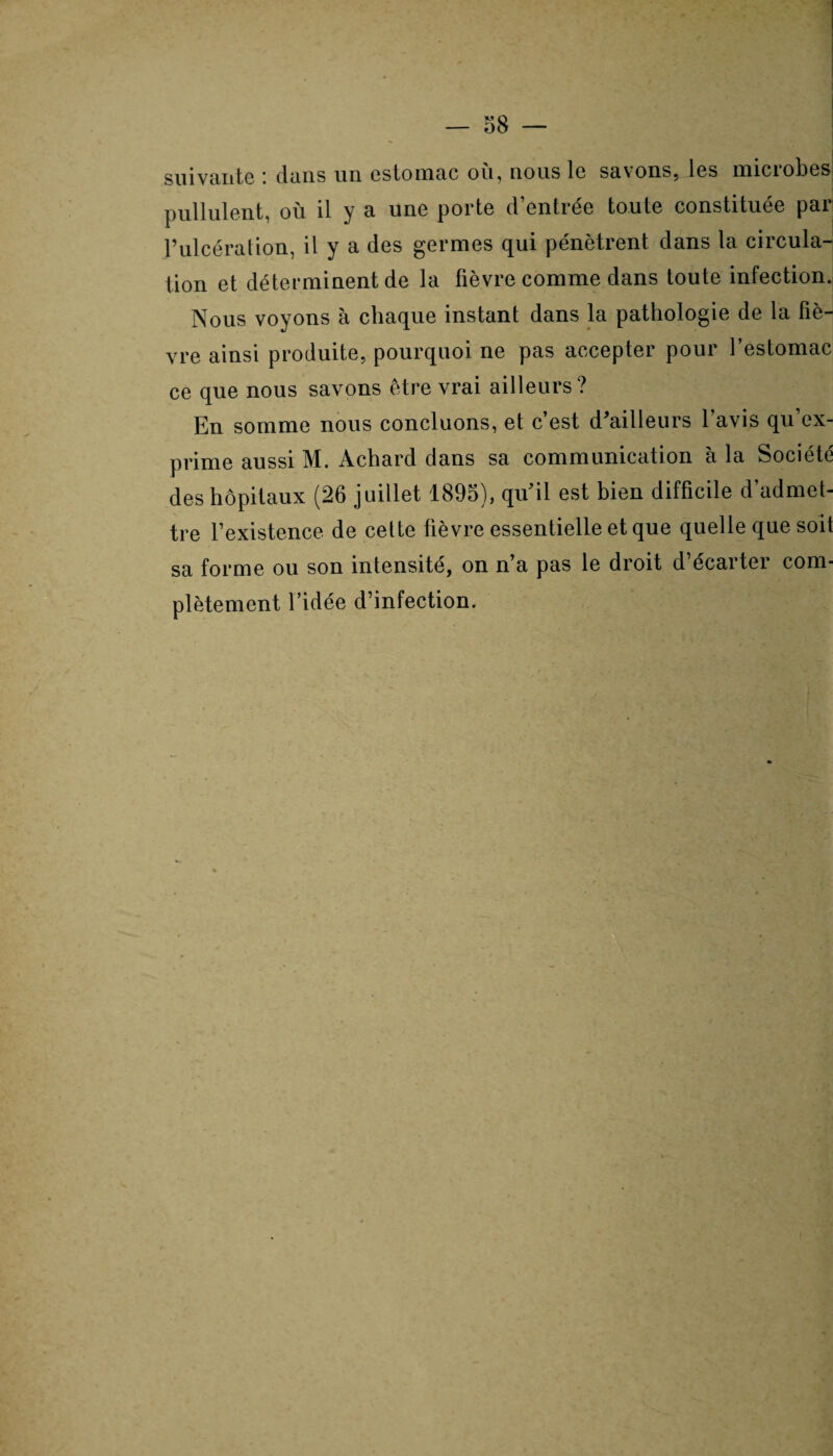 suivante i dans un estomac ou, nous le savons, les miciobes pullulent, où il y a une porte d’entrée toute constituée par l’ulcération, il y a des germes qui pénètrent dans la circula¬ tion et déterminent de la fièvre comme dans toute infection. Nous voyons à chaque instant dans la pathologie de la fiè¬ vre ainsi produite, pourquoi ne pas accepter pour l’estomac ce que nous savons être vrai ailleurs? En somme nous concluons, et c’est d'ailleurs l’avis qu’ex¬ prime aussi M. Achard dans sa communication à la Société des hôpitaux (26 juillet 1895), qu'il est bien difficile d’admet¬ tre l’existence de cette fièvre essentielle et que quelle que soit sa forme ou son intensité, on n’a pas le droit d’écarter com¬ plètement l’idée d’infection.