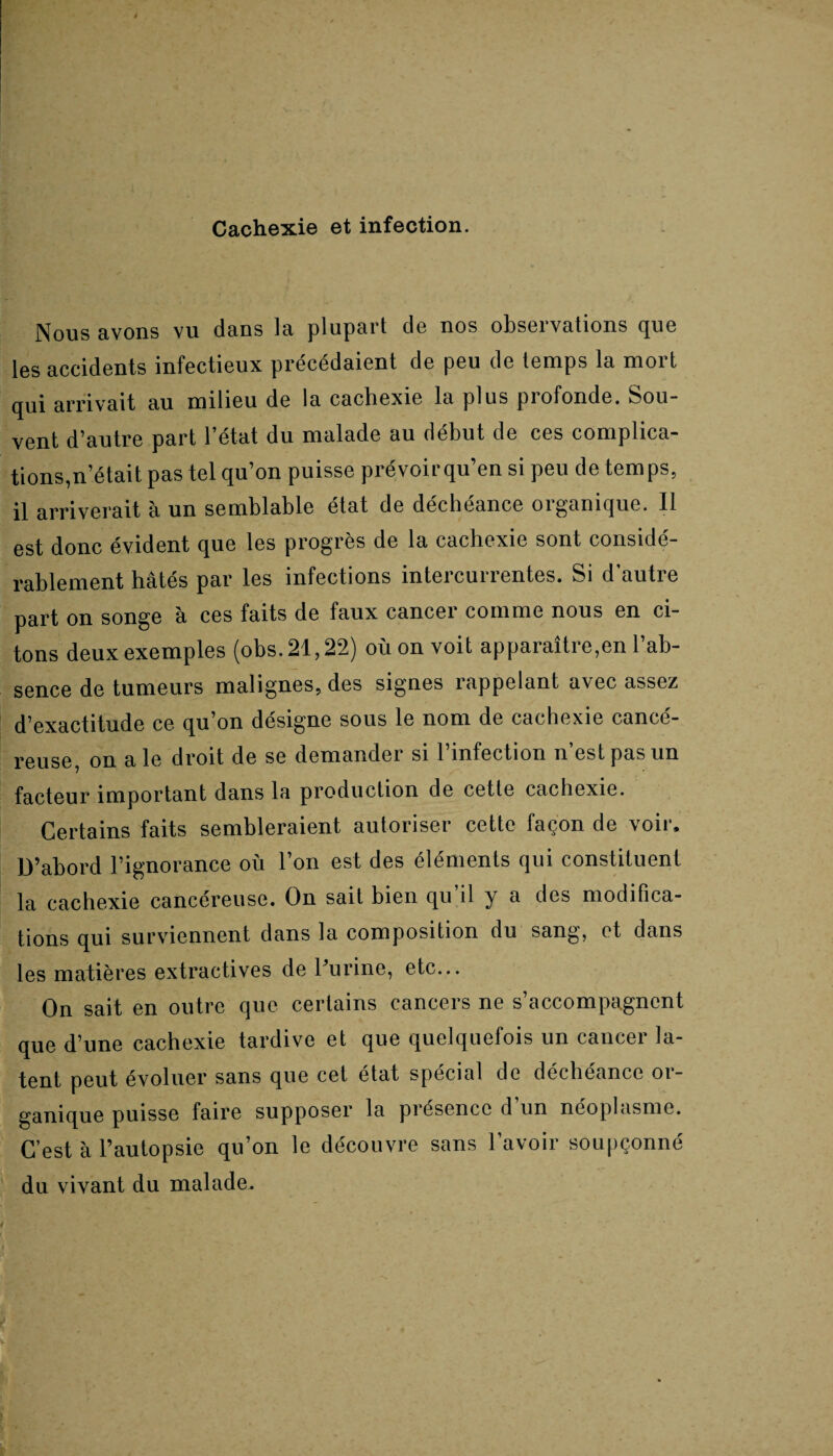 Cachexie et infection. Nous avons vu dans la plupart de nos observations que les accidents infectieux précédaient de peu de temps la mort qui arrivait au milieu de la cachexie la plus piofonde. Sou¬ vent d’autre part l’état du malade au début de ces complica¬ tions,n’était pas tel qu’on puisse prévoir qu’en si peu de temps, il arriverait à un semblable état de déchéance organique. Il est donc évident que les progrès de la cachexie sont considé¬ rablement hâtés par les infections intercurrentes. Si d’autre part on songe à ces faits de faux cancer comme nous en ci¬ tons deux exemples (obs.21,22) où on voit apparaître,en l’ab¬ sence de tumeurs malignes, des signes rappelant avec assez d’exactitude ce qu’on désigne sous le nom de cachexie cancé¬ reuse, on ale droit de se demander si l’infection n’est pas un facteur important dans la production de cette cachexie. Certains faits sembleraient autoriser cette façon de voir. D’abord l’ignorance où l’on est des éléments qui constituent la cachexie cancéreuse. On sait bien qu’il y a des modifica¬ tions qui surviennent dans la composition du sang, et dans les matières extractives de l’urine, etc... On sait en outre que certains cancers ne s’accompagnent que d’une cachexie tardive et que quelquefois un cancer la¬ tent peut évoluer sans que cet état spécial de déchéance or¬ ganique puisse faire supposer la présence d’un néoplasme. C’est à l’autopsie qu’on le découvre sans l’avoir soupçonné du vivant du malade.