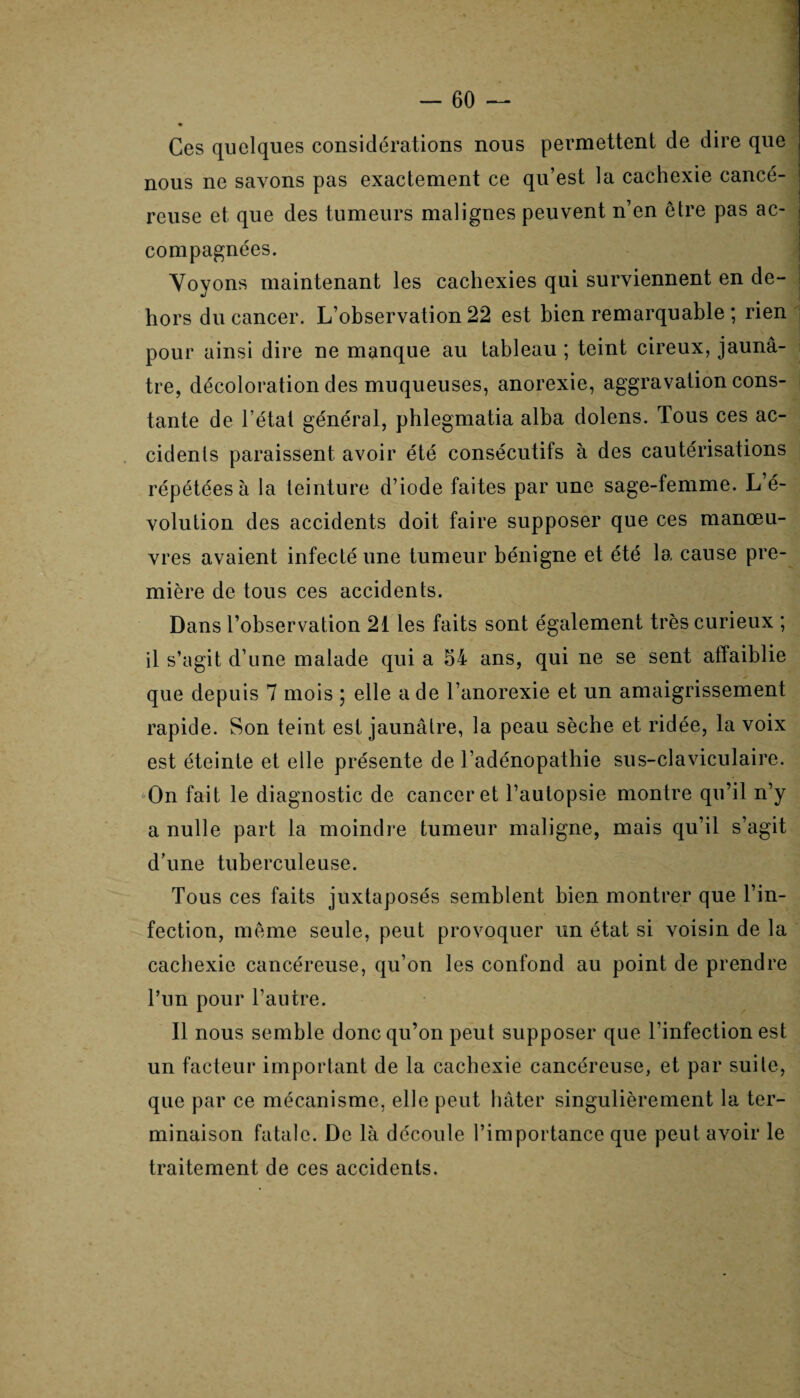 Ces quelques considérations nous permettent de dire que nous ne savons pas exactement ce qu’est la cachexie cancé¬ reuse et que des tumeurs malignes peuvent n’en être pas ac¬ compagnées. Voyons maintenant les cachexies qui surviennent en de¬ hors du cancer. L’observation 22 est bien remarquable ; rien pour ainsi dire ne manque au tableau ; teint cireux, jaunâ¬ tre, décoloration des muqueuses, anorexie, aggravation cons¬ tante de l’état général, phlegmatia alba dolens. Tous ces ac¬ cidents paraissent avoir été consécutifs à des cautérisations répétées à la teinture d’iode faites par une sage-femme. L’é¬ volution des accidents doit faire supposer que ces manœu¬ vres avaient infecté une tumeur bénigne et été la cause pre¬ mière de tous ces accidents. Dans l’observation 21 les faits sont également très curieux ; il s’agit d’une malade qui a 54 ans, qui ne se sent affaiblie que depuis 7 mois ; elle a de l’anorexie et un amaigrissement rapide. Son teint est jaunâtre, la peau sèche et ridée, la voix est éteinte et elle présente de l’adénopathie sus-claviculaire. On fait le diagnostic de cancer et l’autopsie montre qu’il n’y a nulle part la moindre tumeur maligne, mais qu’il s’agit d’une tuberculeuse. Tous ces faits juxtaposés semblent bien montrer que l’in¬ fection, même seule, peut provoquer un état si voisin de la cachexie cancéreuse, qu’on les confond au point de prendre l’un pour l’autre. Il nous semble donc qu’on peut supposer que l’infection est un facteur important de la cachexie cancéreuse, et par suite, que par ce mécanisme, elle peut bâter singulièrement la ter¬ minaison fatale. De là découle l’importance que peut avoir le traitement de ces accidents.