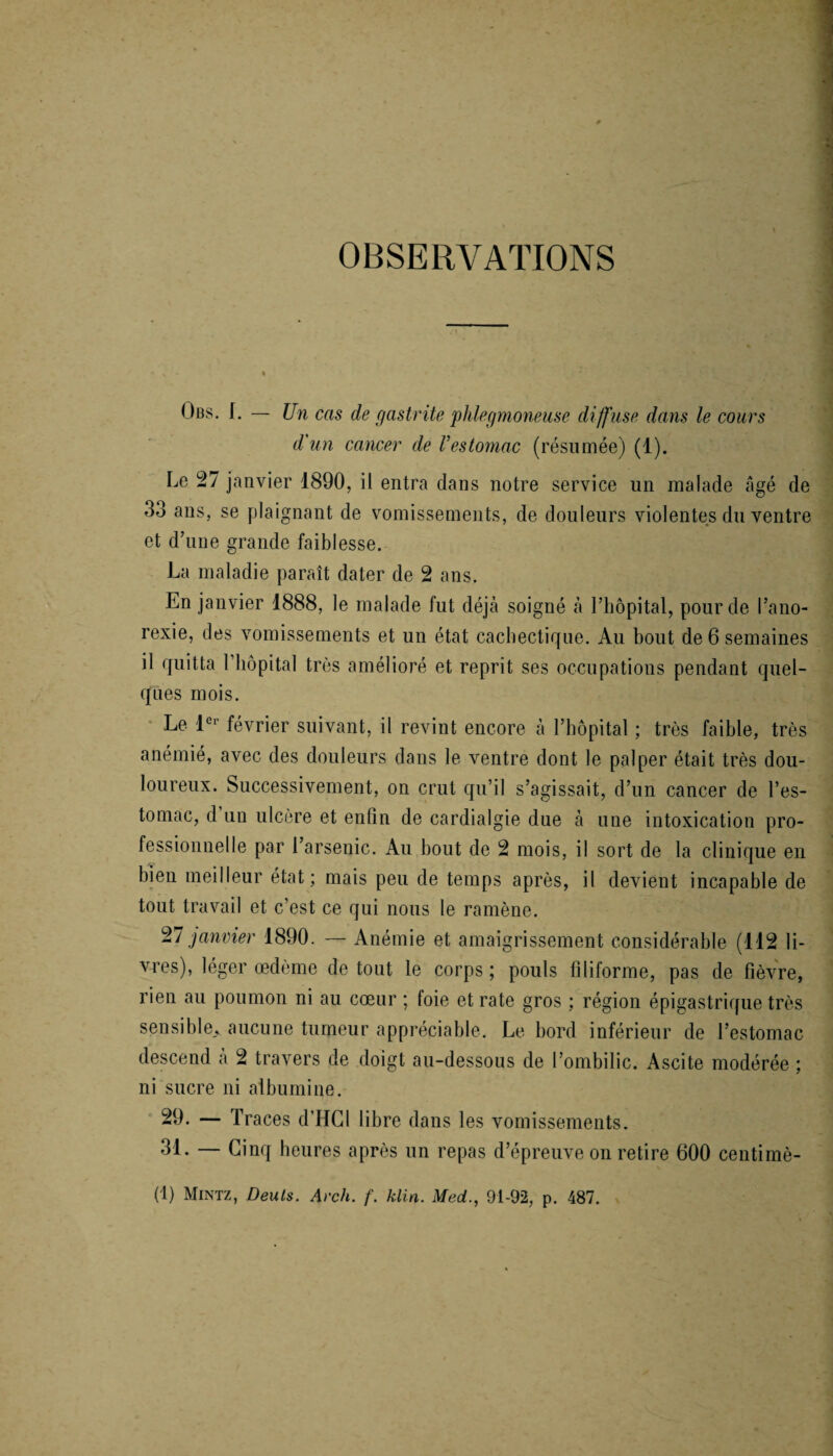 OBSERVATIONS Obs. I. — Un cas de gastrite phlegmoneuse diffuse dans le cours d'un cancer de Vestomac (résumée) (1). Le 27 janvier 1890, il entra dans notre service un malade âgé de 33 ans, se plaignant de vomissements, de douleurs violentes du ventre et d’une grande faiblesse. La maladie paraît dater de 2 ans. En janvier 1888, le malade fut déjà soigné à l’hôpital, pour de l’ano¬ rexie, des vomissements et un état cachectique. Au bout de 6 semaines il quitta l’hôpital très amélioré et reprit ses occupations pendant quel¬ ques mois. Le 1er février suivant, il revint encore à l’hôpital ; très faihle, très anémié, avec des douleurs dans le ventre dont le palper était très dou¬ loureux. Successivement, on crut qu’il s’agissait, d’un cancer de l’es¬ tomac, d un ulcère et enfin de cardialgie due à une intoxication pro¬ fessionnelle par 1 arsenic. Au bout de 2 mois, il sort de la clinique en bien meilleur état; mais peu de temps après, il devient incapable de tout travail et c’est ce qui nous le ramène. 27 janvier 1890. — Anémie et amaigrissement considérable (112 li¬ vres), léger œdème de tout le corps ; pouls filiforme, pas de fièvre, rien au poumon ni au cœur ; foie et rate gros ; région épigastrique très sensible» aucune tumeur appréciable. Le bord inférieur de l’estomac descend à 2 travers de doigt au-dessous de l’ombilic. Ascite modérée ; ni sucre ni albumine. 29. — Traces d’HGl libre dans les vomissements. 31. — Cinq heures après un repas d’épreuve on retire 600 centimè- (1) Mintz, Deuls. Arch. f. klin. Med., 91-92, p. 487.