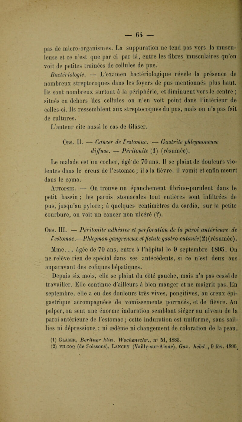 pas de micro-organismes. La suppuration ne tend pas vers la muscu¬ leuse et ce n’est que par ci par là, entre les fibres musculaires qn’on voit de petites traînées de cellules de pus. Bactériologie. — L’examen bactériologique révèle la présence de nombreux streptocoques dans les foyers de pus mentionnés plus haut. Ils sont nombreux surtout à la périphérie, et diminuent vers le centre ; situés en dehors des cellules on n’en voit point dans l’intérieur de celles-ci. Ils ressemblent aux streptocoques du pus, mais on n’a pas fait de cultures. L’auteur cite aussi le cas de Glaser. Obs. IL — Cancer de l’estomac. — Gastrite plilegmoneuse diffuse. — Péritonite (1) (résumée). Le malade est un cocher, âgé de 70 ans. Il se plaint de douleurs vio¬ lentes dans le creux de l’estomac ; il a la fièvre, il vomit et enfin meurt dans le coma. Autopsie. — On trouve un épanchement fibrino-purulent dans le petit bassin ; les parois stomacales tout entières sont infiltrées de pus, jusqu’au pylore: à quelques centimètres du cardia, sur la petite courbure, on voit un cancer non ulcéré (?). Obs. III. — Péritonite adhésive et perforation de la paroi antérieure de Vestomac.-—Phlegmon gangreneux et fistule gastro-cutanée(2) (résumée). Mme... âgée de 70 ans, entre à l’hôpital le 9 septembre 1895. On ne relève rien de spécial dans ses antécédents, si ce n’est deux ans auparavant des coliques hépatiques. Depuis six mois, elle se plaint du côté gauche, mais n’a pas cessé de travailler. Elle continue d’ailleurs à bien manger et ne maigrit pas. En septembre, elle a eu des douleurs très vives, pongitives, au creux épi¬ gastrique accompagnées de vomissements porracés, et de fièvre. Au palper, on sent une énorme induration semblant siéger au niveau de la paroi antérieure de l’estomac ; cette induration est uniforme, sans sail¬ lies ni dépressions ; ni œdème ni changement de coloration de la peau. (1) Glaser, Berliner klin. Wochenschr., n° 51, 1883. (2) vilcoq (de Soissons), Lancry (Vailly-sur-Aisne), Gaz. liebd., 9 fév. 1896^