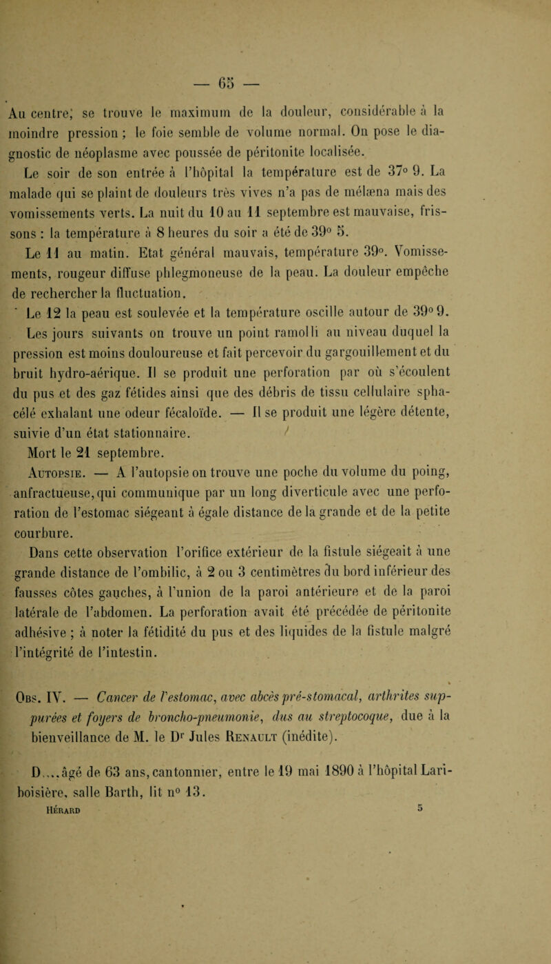 Au centre; se trouve le maximum de la douleur, considérable à la moindre pression; le foie semble de volume normal. On pose le dia¬ gnostic de néoplasme avec poussée de péritonite localisée. Le soir de son entrée h l’hôpital la température est de 37° 9. La malade qui se plaint de douleurs très vives n’a pas de mélæna mais des vomissements verts. La nuit du 10 au 11 septembre est mauvaise, fris¬ sons : la température à 8 heures du soir a été de 39° 5. Le 11 au matin. Etat général mauvais, température 39°. Vomisse¬ ments, rougeur diffuse phlegmoneuse de la peau. La douleur empêche de rechercher la fluctuation. Le 12 la peau est soulevée et la température oscille autour de 39° 9. Les jours suivants on trouve un point ramolli au niveau duquel la pression est moins douloureuse et fait percevoir du gargouillement et du bruit hydro-aérique. Il se produit une perforation par où s’écoulent du pus et des gaz fétides ainsi que des débris de tissu cellulaire spha- célé exhalant une odeur fécaloïde. — Il se produit une légère détente, suivie d’un état stationnaire. Mort le 21 septembre. Autopsie. — A l’autopsie on trouve une poche du volume du poing, anfractueuse, qui communique par un long diverticule avec une perfo¬ ration de l’estomac siégeant à égale distance de la grande et de la petite courbure. Dans cette observation l’orifice extérieur de la fistule siégeait à une grande distance de l’ombilic, à 2 ou 3 centimètres du bord inférieur des fausses côtes gauches, à l’union de la paroi antérieure et de la paroi latérale de l’abdomen. La perforation avait été précédée de péritonite adhésive ; à noter la fétidité du pus et des liquides de la fistule malgré l’intégrité de l’intestin. » Obs. IV. — Cancer de l'estomac, avec abcès pré-stomacal, arthrites sup- purées et foyers de broncho-pneumonie, dus au streptocoque, due à la bienveillance de M. le Dr Jules Renault (inédite). D,,..âgé de 63 ans, cantonnier, entre le 19 mai 1890 à l’hôpital Lari¬ boisière, salle Barth, lit n° 13. Hérard 5
