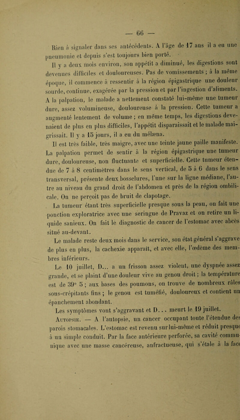 Rien à signaler dans ses antécédents. A l’âge de 17 ans il a eu une pneumonie et depuis s’est toujours bien porté. Il y a deux mois environ, son appétit a diminué, les digestions sont devenues difficiles et douloureuses. Pas de vomissements ; à la même époque, il commence à ressentir à la région épigastrique une douleur sourde, continue, exagérée par la pression et par 1 ingestion d aliments. A la palpation, le malade a nettement constaté lui-même une tumeui dure, assez volumineuse, douloureuse à la pression. Cette tumeur a augmenté lentement de volume ; en même temps, les digestions deve¬ naient de plus en plus difficiles, Tappétit disparaissait et le malade mai¬ grissait. Il y a 15 jours, il a eu du mélæna. Il est très faible, très maigre, avec une teinte jaune paille manifeste. La palpation permet de sentir à la région épigastrique une tumeur dure, douloureuse, non fluctuante et superficielle. Cette tumeur éten¬ due de 7 à 8 centimètres dans le sens vertical, de 5 a 6 dans le sens transversal, présente deux bosselures, l’une sur la ligne médiane, l’au¬ tre au niveau du grand droit de l’abdomen et près de la région ombili¬ cale. On ne perçoit pas de bruit de clapotage. La tumeur étant très superficielle presque sous la peau, on fait une ponction exploratrice avec une seringue de Pravaz et on retire un li¬ quide sanieux. On fait le diagnostic de cancer de 1 estomac avec abcès situé au-devant. Le malade reste deux mois dans le service, son état général s’aggrave de plus en plus, la cachexie apparaît, et avec elle, l’œdème des mem¬ bres inférieurs. Le 10 juillet, D... a un frisson assez violent, une dyspnée assez grande, et se plaint d’une douleur vive au genou droit; la température est de 39° 5 ; aux bases des poumons, on trouve de nombreux raies sous-crépitants fins ; le genou est tuméfié, douloureux et contient un épanchement abondant. Les symptômes vont s’aggravant et D... meurt le 19 juillet. Autopsie. — A l’autopsie, un cancer occupant toute l’étendue des parois stomacales. L’estomac est revenu sur lui-même et réduit presque à un simple conduit. Par la face antérieure perforée, sa cavité commu¬ nique avec une masse cancéreuse, anfractueuse, qui s étale a la face