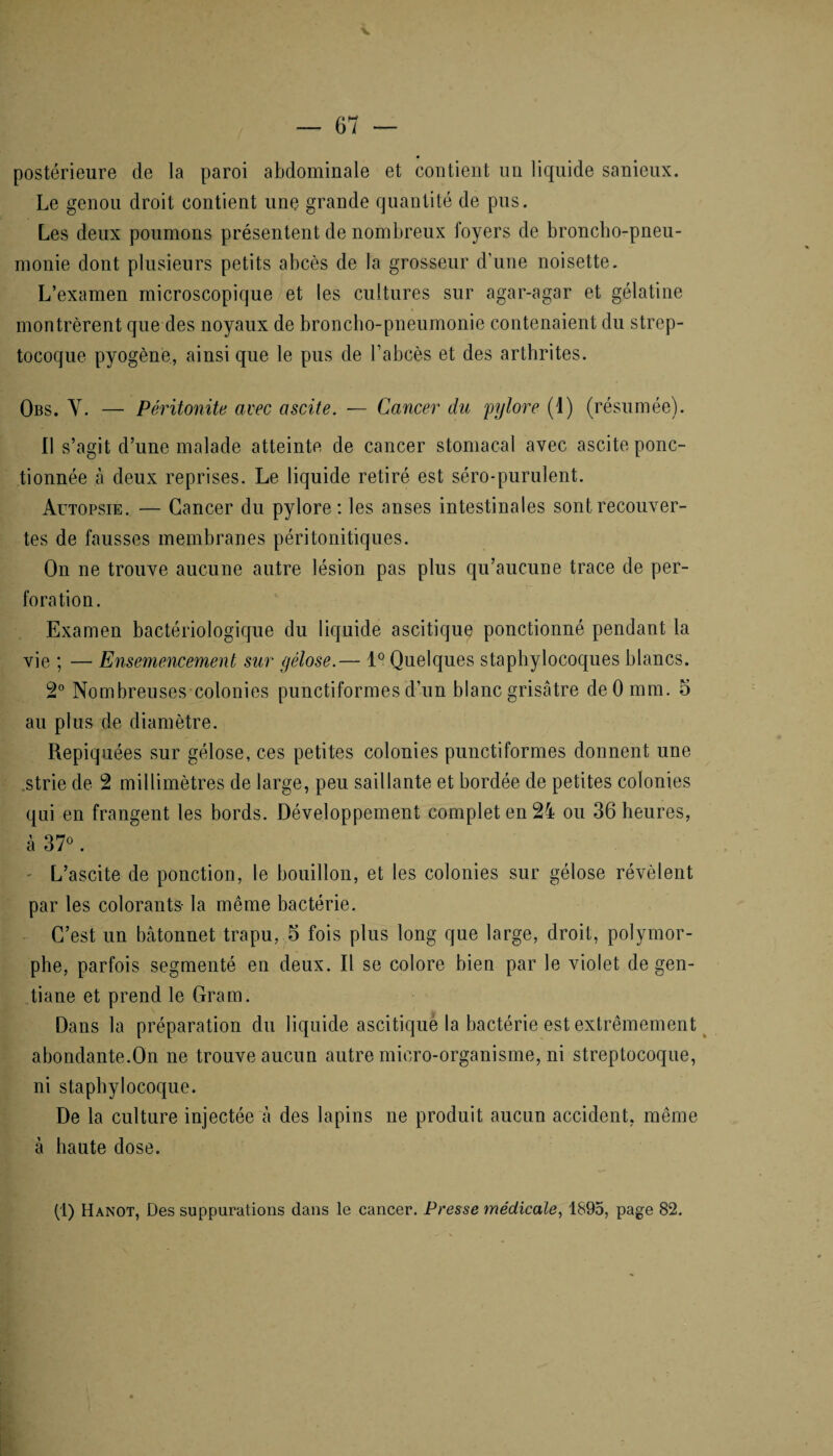 postérieure de la paroi abdominale et contient un liquide sanieux. Le genou droit contient une grande quantité de pus. Les deux poumons présentent de nombreux foyers de broncho-pneu- monie dont plusieurs petits abcès de la grosseur d’une noisette. L’examen microscopique et les cultures sur agar-agar et gélatine montrèrent que des noyaux de broncho-pneumonie contenaient du strep¬ tocoque pyogène, ainsi que le pus de l’abcès et des arthrites. Obs. Y. — Péritonite avec ascite. — Cancer du 'pylore (i) (résumée). Il s’agit d’une malade atteinte de cancer stomacal avec ascite ponc¬ tionnée à deux reprises. Le liquide retiré est séro-purulent. Autopsie. — Cancer du pylore: les anses intestinales sont recouver¬ tes de fausses membranes péritonitiques. On ne trouve aucune autre lésion pas plus qu’aucune trace de per¬ foration. Examen bactériologique du liquide ascitique ponctionné pendant la vie ; — Ensemencement sur gélose.— 1° Quelques staphylocoques blancs. 2° Nombreuses colonies punctiformes d’un blanc grisâtre deO mm. 5 au plus de diamètre. Repiquées sur gélose, ces petites colonies punctiformes donnent une strie de 2 millimètres de large, peu saillante et bordée de petites colonies qui en frangent les bords. Développement complet en 24 ou 36 heures, à 37°. - L’ascite de ponction, le bouillon, et les colonies sur gélose révèlent par les colorants- la même bactérie. C’est un bâtonnet trapu, 5 fois plus long que large, droit, polymor¬ phe, parfois segmenté en deux. Il se colore bien par le violet de gen¬ tiane et prend le Gram. Dans la préparation du liquide ascitique la bactérie est extrêmement abondante.On ne trouve aucun autre micro-organisme, ni streptocoque, ni staphylocoque. De la culture injectée à des lapins ne produit aucun accident, même à haute dose.