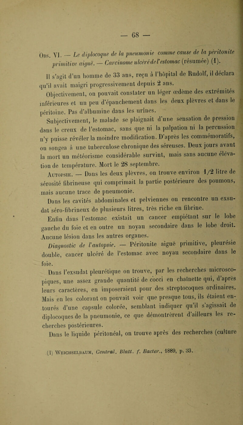Obs. YJ. — Le diplocoque de la pneumonie comme cause de la péritonite primitive aiguë. — Carcinome ulcéré de Vestomac (résumée) (1). Il s’agit d’un homme de 33 ans, reçu à l’hôpital de Rudolf, il déclara qu’il avait maigri progressivement depuis 2 ans. Objectivement, on pouvait constater un léger œdème des extrémités inférieures et un peu d’épanchement dans les deux plèvres et dans le péritoine. Pas d’albumine dans les urines. Subjectivement, le malade se plaignait d’une sensation de pression dans le creux de l’estomac, sans que ni la palpation ni la percussion n’y puisse révéler la moindre modification. D’après les commémoratifs, on songea à une tuberculose chronique des séreuses. Deux jours avant la mort un météorisme considérable survint, mais sans aucune éléva¬ tion de température. Mort le 28 septembre. Autopsie. — Dans les deux plèvres, on trouve environ 1/2 litre de sérosité fibrineuse qui comprimait la partie postérieure des poumons, mais aucune trace de pneumonie. Dans les cavités abdominales et pelviennes on rencontre un exsu¬ dât séro-fibrineux de plusieurs litres, très riche en fibrine. Enfin dans l’estomac existait un cancer empiétant sur le lobe tranche du foie et en outre un noyau secondaire dans le lobe droit. O Aucune lésion dans les autres organes. Diagnostic de l'autopsie. — Péritonite aigue primitive, pleurésie double, cancer ulcéré de l’estomac avec noyau secondaire dans le foie. Dans l’exsudât pleurétique on trouve, par les recherches microsco¬ piques, une assez grande quantité de cocci en chaînette qui, d après leurs caractères, en imposeraient pour des streptocoques ordinaiies. Mais en les colorant on pouvait voir que presque tous, ils étaient en¬ tourés d’une capsule colorée, semblant indiquer qu’il s’agissait de diplocoques de la pneumonie, ce que démontrèrent d’ailleurs les re¬ cherches postérieures. Dans le liquide péritonéal, on trouve après des recherches (culture (1) Weichselbaum, Central. Blatt. f. Bacter1889, p. 33.