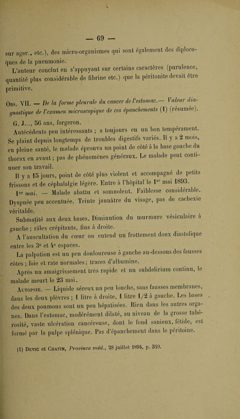sur agar.. etc.), des micro-organismes qui sont également des diploco- ques de la pneumonie. L’auteur conclut en s’appuyant sur certains caractères (purulence, quantité plus considérable de fibrine etc.) que la péritonite devait être primitive. qbs# YII. _De la forme pleurale du cancer de l’estomac. Valeur dia¬ gnostique de Vexamen microscopique de ces épanchements (1) (résumée). G. J..., 56 ans, forgeron. Antécédents peu intéressants ; a toujours eu un bon tempérament. Se plaint depuis longtemps de troubles digestifs variés. Il y a 2 mois, en pleine santé, le malade éprouva un point de côté à la base gauche du thorax en avant ; pas de phénomènes généraux. Le malade peut conti- nuer son travail. Il y a 18 jours, point de côté plus violent et accompagné de petits frissons et de céphalalgie légère. Entre à l'hôpital le 1er mai 1893. 1er mai. — Malade abattu et somnolent. Faiblesse considérable. Dyspnée peu accentuée. Teinte jaunâtre du visage, pas de cachexie véritable. Submatité aux deux bases. Diminution du murmure vésiculaire à gauche ; râles crépitants, fins à droite. A l’auscultation clu cœur on entend un frottement doux diastolique entre les 3e et 4e espaces. La palpation est un peu douloureuse a gauche au-dessous des fausses côtes ; foie et rate normales; traces d’albumine. Après un amaigrissement très rapide et un subdelirium continu, le malade meurt le 23 mai. Autopsie. — Liquide séreux un peu louche, sans fausses membranes, dans les deux plèvres ; 1 litre à droite, 1 litre 1/2 à gauche. Les bases des deux poumons sont un peu hépatisées. Rien dans les auties oiga- nes. Dans l’estomac, modérément dilaté, au niveau de la grosse tubé¬ rosité, vaste ulcération cancéreuse, dont le fond sanieux, fétide, est formé par la pulpe splénique. Pas d’épanchement dans le péritoine. * . (1) Devic et Chatin, Province méd,., 28 juillet 1894, p. 349.