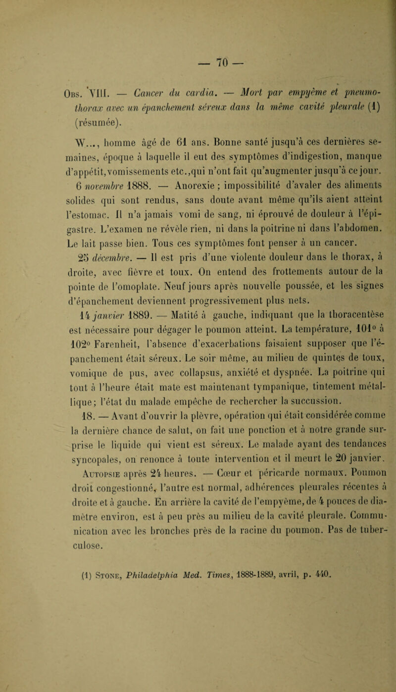 Obs. VIII. — Cancer' du cardia. — Mort par empyème et pneumo¬ thorax avec un épanchement séreux dans la même cavité pleurale (!) (résumée). W..,, homme âgé de 61 ans. Bonne santé jusqu’à ces dernières se¬ maines, époque à laquelle il eut des symptômes d’indigestion, manque d’appétit,vomissements etc.,qui n’ont fait qu’augmenter jusqu’à ce jour. 6 novembre 1888. — Anorexie ; impossibilité d’avaler des aliments solides qui sont rendus, sans doute avant même qu’ils aient atteint l’estomac. Il n’a jamais vomi de sang, ni éprouvé de douleur à l’épi¬ gastre. L’examen ne révèle rien, ni dans la poitrine ni dans l’abdomen. Le lait passe bien. Tous ces symptômes font penser à un cancer. 25 décembre. — 11 est pris d’une violente douleur dans le thorax, à droite, avec fièvre et toux. On entend des frottements autour de la pointe de l’omoplate. Neuf jours après nouvelle poussée, et les signes d’épanchement deviennent progressivement plus nets. 14 janvier 1889. — Matité à gauche, indiquant que la thoracentèse est nécessaire pour dégager le poumon atteint. La température, 101° à 102° Farenheit, l’absence d’exacerbations faisaient supposer que l’é¬ panchement était séreux. Le soir même, au milieu de quintes de toux, vomique de pus, avec collapsus, anxiété et dyspnée. La poitrine qui tout à l’heure était mate est maintenant tympanique, tintement métal¬ lique; l’état du malade empêche de rechercher la succussion. 18. — Avant d’ouvrir la plèvre, opération qui était considérée comme la dernière chance de salut, on fait une ponction et à notre grande sur¬ prise le liquide qui vient est séreux. Le malade ayant des tendances syncopales, on renonce à toute intervention et il meurt le 20 janvier. Autopsie après 24 heures. — Cœur et péricarde normaux. Poumon droit congestionné, l’autre est normal, adhérences pleurales récentes à droite et à gauche. En arrière la cavité de l’empyème, de 4 pouces de dia¬ mètre environ, est à peu près au milieu de la cavité pleurale. Commu¬ nication avec les bronches près de la racine du poumon. Pas de tuber¬ culose. (1) Ston’e, Philadelphia Med. Times, 1888-1889, avril, p. 440.