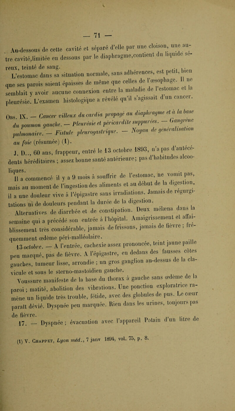 Au-dessous de, cette cavité et séparé d’elle par une cloison, une au¬ tre cavité,limitée en dessous par le diaphragme,contient du hqu.de se- reux, teinté de sang. . L’estomac dans sa situation normale, sans adhérences, est petit, bien que ses parois soient épaisses de même que celles de l’œsophage, ne semblait y avoir aucune connexion entre la malad.e de 1 estomac et la pleurésie. L’examen histologique a révélé qu il s agissait t un cnncei. Obs IX - Cancer villeux du cardia propayé au diaphragme et à la hase du poumon gauche. - Pleurésie et péricardite supputées. - Gangrené pulmonaire'. - Fistule pleurogastrique. - Noyau de généralisation au foie (résumée) (1). JD 60 ans, frappeur, entré le 13 octobre 1893, n a pas d antéca dents héréditaires; assez bonne santé antérieure; pas d’habitudes alcoo- 'Ta’eommencé il y a 9 mois à souffrir de l’estomac, ne vomit pas, mais au moment de l’ingestion des aliments et au début de la digestion, il a une douleur vive à l’épigastre sans irradiations. Jamais de régurgi¬ tations ni de douleurs pendant la durée de la digestion. Alternatives de diarrhée et de constipation. Deux mélæna dans a semaine qui a précédé son entrée à l’hôpital. Amaigrissement et affai¬ blissement très considérable, jamais de frissons, jamais de fievre ; fré¬ quemment œdème péri-malléolaiie. 13 octobre. — A l’entrée, cachexie assez prononcée, teint jaune paille peu marqué, pas de fièvre. A l’épigastre, en dedans des fausses côtes gauches, tumeur lisse, arrondie ; un gros ganglion au-dessus de la cla¬ vicule et sous le sterno-mastoïdien gauche. 'Voussure manifeste de la hase du thorax à gauche sans œdème de la paroi ; matité, abolition des vibrations. Une ponctiou exploratrice ra¬ mène un liquide très trouble, fétide, avec des globules de pus. Le cœur paraît dévié. Dyspnée peu marquée. Rien dans les urines, toujours pas de fièvre. . , 17 _ Dyspnée; évacuation avec l’appareil Potain dun litre de 1894, vol. 75, p. 8.