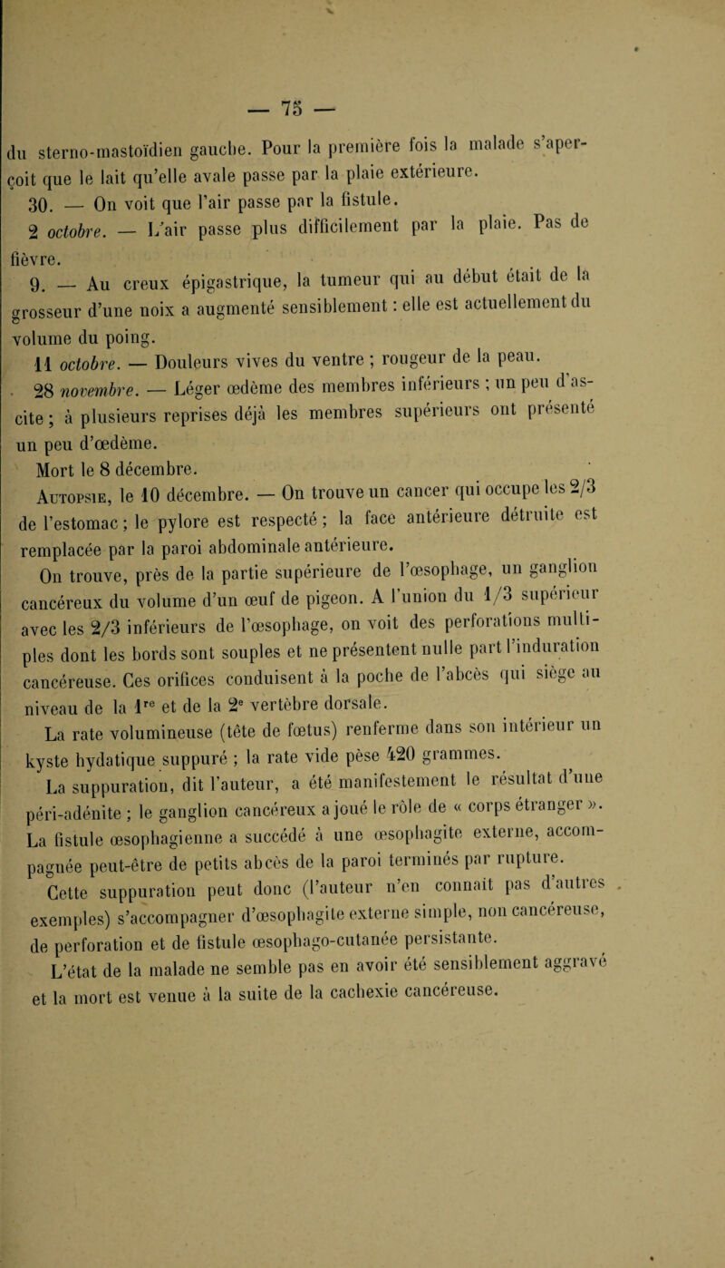 du sterno-mastoïdien gauche. Pour la première fois la malade s’aper¬ çoit que le lait qu’elle avale passe par la plaie extérieure. 30. — On voit que l’air passe par la fistule. 2 octobre. — I/air passe plus difficilement par la plaie. Pas de fièvre. 9_ _ Au creux épigastrique, la tumeur qui au début était de la grosseur d’une noix a augmenté sensiblement : elle est actuellement du •O volume du poing. 11 octobre. — Douleurs vives du ventre ; rougeur de la peau. 28 novembre. — Léger œdème des membres inférieurs ; un peu d as¬ cite ; à plusieurs reprises déjà les membres supérieurs ont présenté un peu d’œdème. Mort le 8 décembre. Autopsie, le 10 décembre. — On trouve un cancer qui occupe les 2/3 de l’estomac ; le pylore est respecté ; la face antérieure détruite est remplacée par la paroi abdominale antérieure. On trouve, près de la partie supérieure de l’œsophage, un ganglion cancéreux du volume d’un œuf de pigeon. A l’union du 1/3 supérieur avec les 2/3 inférieurs de l’œsophage, on voit des perforations multi¬ ples dont les bords sont souples et ne présentent nulle part 1 induration cancéreuse. Ces orifices conduisent à la poche de l’abcès qui siège au niveau de la lre et de la 2e vertèbre dorsale. La rate volumineuse (tête de fœtus) renferme dans son intérieur un kyste hydatique suppuré ; la rate vide pèse 420 grammes. La suppuration, dit l’auteur, a été manifestement le résultat d’une péri-adénite ; le ganglion cancéreux a joué le rôle de « corps étranger ». La fistule œsophagienne a succédé à une œsophagite externe, accom¬ pagnée peut-être de petits abcès de la paroi terminés par rupture. Cette suppuration peut donc (l’auteur n’en connait pas dauties exemples) s’accompagner d’œsophagite externe simple, non cancéreuse, de perforation et de fistule œsophago-cutanée persistante. L’état de la malade ne semble pas en avoir été sensiblement aggravé et la mort est venue à la suite de la cachexie cancéieuse.