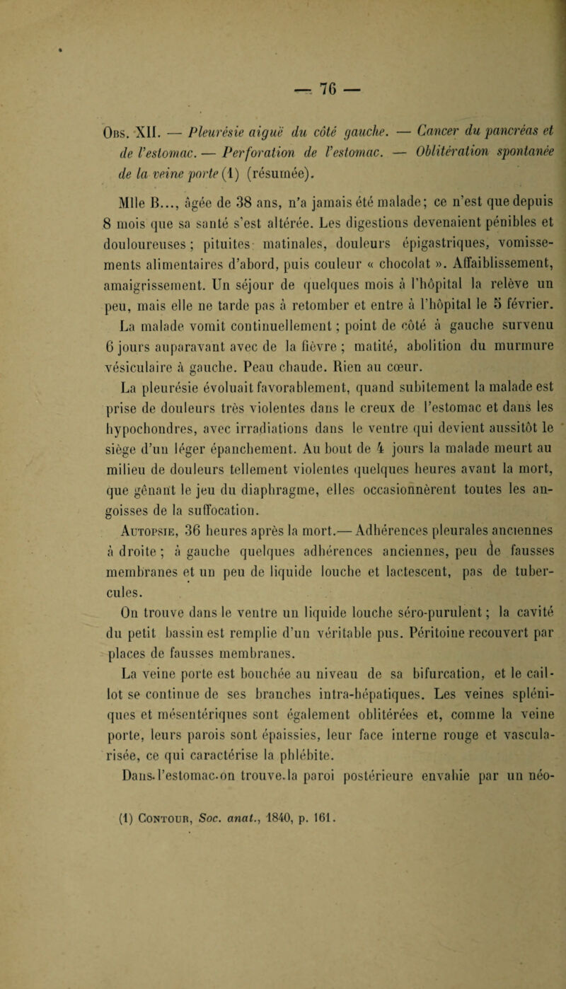 Obs. XII. — Pleurésie aiguë du côté gauche. — Cancer du pancréas et de l’estomac. — Perforation de l’estomac. — Oblitération spontanée de la veine porte (1) (résumée). Mlle B..., âgée de 38 ans, n’a jamais été malade; ce n’est que depuis 8 mois que sa santé s'est altérée. Les digestions devenaient pénibles et douloureuses ; pituites matinales, douleurs épigastriques, vomisse¬ ments alimentaires d’abord, puis couleur « chocolat ». Affaiblissement, amaigrissement. Un séjour de quelques mois à l’hôpital la relève un peu, mais elle ne tarde pas à retomber et entre à l’hôpital le 5 février. La malade vomit continuellement ; point de côté à gauche survenu 6 jours auparavant avec de la Fièvre ; matité, abolition du murmure vésiculaire à gauche. Peau chaude. Rien au cœur. La pleurésie évoluait favorablement, quand subitement la malade est prise de douleurs très violentes dans le creux de l’estomac et dans les hypochondres, avec irradiations dans le ventre qui devient aussitôt le siège d’un léger épanchement. Au bout de 4 jours la malade meurt au milieu de douleurs tellement violentes quelques heures avant la mort, que gênant le jeu du diaphragme, elles occasionnèrent toutes les an¬ goisses de la suffocation. Autopsie, 36 heures après la mort.— Adhérences pleurales anciennes à droite ; à gauche quelques adhérences anciennes, peu de fausses membranes et un peu de liquide louche et lactescent, pas de tuber¬ cules. Ou trouve dans le ventre un liquide louche séro-purulent ; la cavité du petit bassin est remplie d’un véritable pus. Péritoine recouvert par places de fausses membranes. La veine porte est bouchée au niveau de sa bifurcation, et le cail¬ lot se continue de ses branches intra-hépatiques. Les veines spléni¬ ques et mésentériques sont également oblitérées et, comme la veine porte, leurs parois sont épaissies, leur face interne rouge et vascula¬ risée, ce qui caractérise la phlébite. Dans, l’estomac-on trouve.la paroi postérieure envahie par un néo-