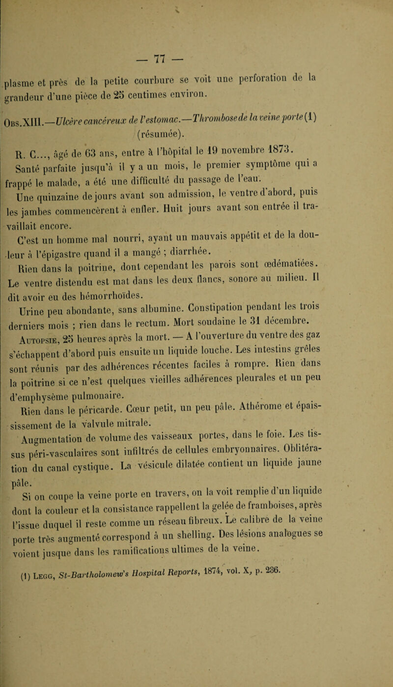 plasme et près de la petite courbure se voit une perforation de la grandeur d une pièce de 25 centimes onviion. Obs.XIII.—Ulcère cancéreux de Vestomac.—Thrombosede la ieine poi U (1) (résumée). R. G..., âgé de G3 ans, entre à l’hôpital le 19 novembre 1873. Santé parfaite jusqu’à il y a un mois, le premier symptôme qui a frappé le malade, a été une difficulté du passage de 1 eau. ^ Une quinzaine de jours avant son admission, le ventre d’abord, puis les jambes commencèrent a enfler. Huit jours avant son entrée il tra¬ vaillait encore. C’est un homme mal nourri, ayant un mauvais appétit et de la dou¬ leur à l’épigastre quand il a mangé ; diarrhée. Rien dans la poitrine, dont cependant les parois sont œdématiées. Le ventre distendu est mat dans les deux flancs, sonore au milieu. Il dit avoir eu des hémorrhoïdes. Urine peu abondante, sans albumine. Constipation pendant les trois derniers mois rien dans le rectum. Mort soudaine le 31 décembre. Autopsie, 25 heures après la mort. — A I ouverture du ventre des gaz s’échappent d’abord puis ensuite un liquide louche. Les intestins giêles sont réunis par des adhérences récentes faciles à rompre. Rien dans la poitrine si ce n’est quelques vieilles adhérences pleurales et un peu d’emphysème pulmonaire. Rien clans le péricarde. Cœur petit, un peu pâle. Athérome et épais¬ sissement de la valvule mitrale. Augmentation de volume des vaisseaux portes, dans le foie. Les tis¬ sus péri-vaseulaires sont infiltrés de cellules embryonnaires. Oblitéra¬ tion du canal cystique. La vésicule dilatée contient un liquide jaune pâle. . .. .j Si on coupe la veine porte en travers, on la voit remplie d un liquide dont la couleur et la consistance rappellent la gelée de framboises, après l’issue duquel il reste comme un réseau fibreux. Le calibre de la veine porte très augmenté correspond à un shelling. Des lésions analogues se voient jusque dans les ramifications ultimes de la veine. (1) Legg, St-Bartholomeui's Hospital Reports, 1874, vol. X, p. 286.