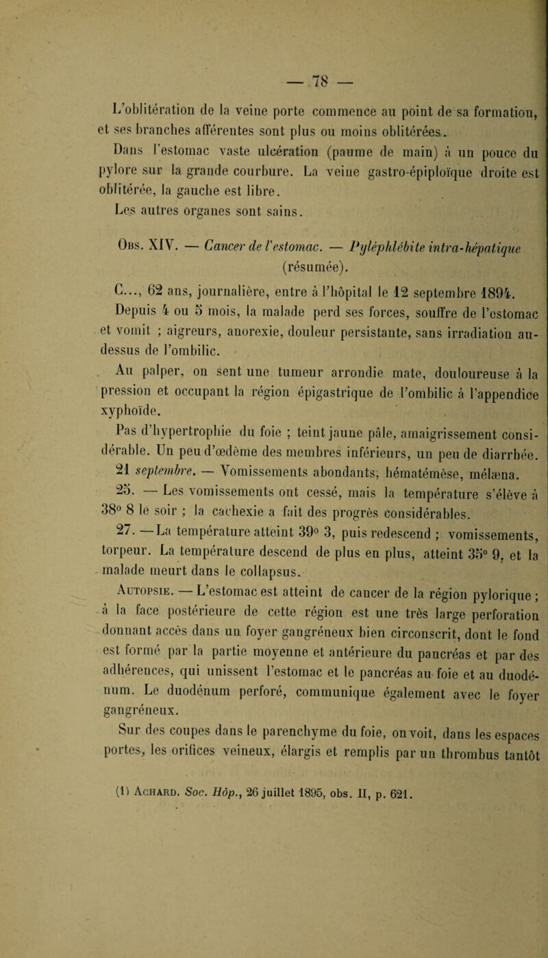 L’oblitération de la veine porte commence an point de sa formation, et ses branches afférentes sont plus ou moins oblitérées. Dans l’estomac vaste ulcération (paume de main) à un pouce du pylore sur la grande courbure. La veine gastro-épiploïque droite est oblitérée, la gauche est libre. Les autres organes sont sains. Obs. XIV. — Cancer de l'estomac. — Pyléphlébite intra-hépatique (résumée). C..., 62 ans, journalière, entre à l’hôpital le 12 septembre 1894. Depuis 4 ou 5 mois, la malade perd ses forces, souffre de l’estomac et vomit ; aigreurs, anorexie, douleur persistante, sans irradiation au- dessus de l’ombilic. Au palper, on sent une tumeur arrondie mate, douloureuse à la pression et occupant la région épigastrique de l’ombilic à l’appendice xyphoïde. Pas d hypertrophie du foie ; teint jaune pâle, amaigrissement consi¬ dérable. Un peu d’œdème des membres inférieurs, un peu de diarrhée. 21 septembre. — Vomissements abondants; hématémèse, mélæna. 25- — Les vomissements ont cessé, mais la température s’élève à 38° 8 le soir ; la cachexie a fait des progrès considérables. 27. —La température atteint 39° 3, puis redescend ; vomissements, torpeur. La température descend de plus en plus, atteint 35° 9, et la - malade meurt dans le collapsus. Autopsie. — L’estomac est atteint de cancer de la région pylorique ; à la face postérieure de cette région est une très large perforation donnant accès dans un foyer gangréneux bien circonscrit, dont le fond est formé par la partie moyenne et antérieure du pancréas et par des adhérences, qui unissent l’estomac et le pancréas au foie et au duodé¬ num. Le duodénum perforé, communique également avec le foyer gangréneux. Sur des coupes dans le parenchyme du foie, on voit, dans les espaces portes, les orifices veineux, élargis et remplis par un thrombus tantôt (U Achard. Soc. Hôp.} 26 juillet 1895, obs. II, p. 621.