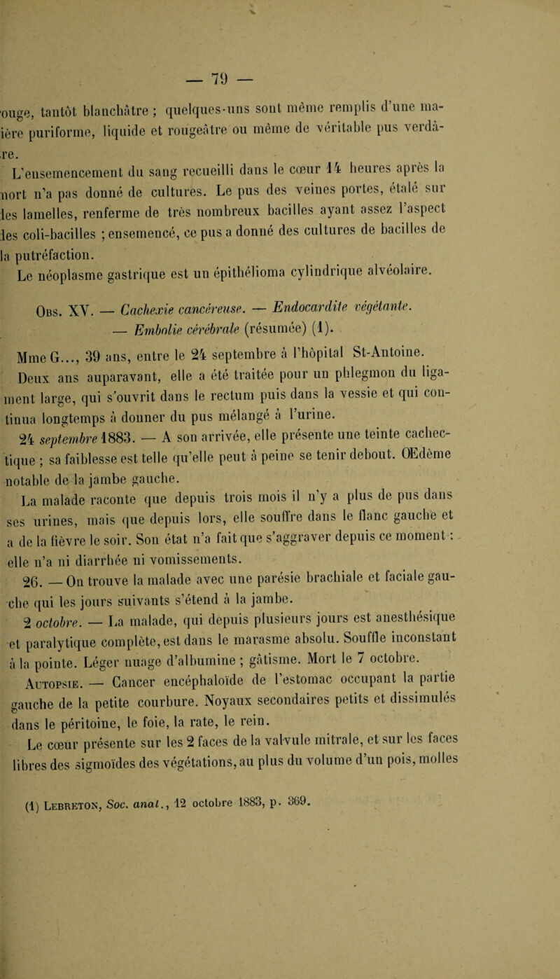 ■ouge, tantôt blanchâtre ; quelques-uns sont même remplis d’une ma- ière puriforme, liquide et rougeâtre ou même de véritable pus verdu¬ re. L’ensemencement du sang recueilli dans le cœur 14 heures après la nort n’a pas donné de cultures. Le pus des veines portes, étalé sur les lamelles, renferme de très nombreux bacilles ayant assez 1 aspect les coli-bacilles ; ensemencé, ce pus a donné des cultures de bacilles de la putréfaction. Le néoplasme gastrique est un épithélioma cylindrique alvéolaire. Obs. XY. — Cachexie cancéreuse. — Endocardite végétante. — Embolie cérébrale (résumée) (1). Mme G..., 39 ans, entre le 24 septembre à l’hôpital St-Antoine. Deux ans auparavant, elle a été traitée pour un phlegmon du liga¬ ment large, qui s'ouvrit dans le rectum puis dans la vessie et qui con¬ tinua longtemps à donner du pus mélangé à 1 urine. 24 septembre 1883. — A son arrivée, elle présente une teinte cachec¬ tique ; sa faiblesse est telle qu’elle peut à peine se tenir debout. OEdème notable de la jambe gauche. La malade raconte que depuis trois mois il n’y a plus de pus dans ses urines, mais que depuis lors, elle souffre dans le flanc gauche et a de la fièvre le soir. Son état n’a fait que s’aggraver depuis ce moment : elle n’a ni diarrhée ni vomissements. 26. — On trouve la malade avec une parésie brachiale et faciale gau¬ che qui les jours suivants s étend â la jambe. 2 octobre. — La malade, qui depuis plusieurs jours est anesthésique et paralytique complète, est dans le marasme absolu. Souffle inconstant â la pointe. Léger nuage d’albumine ; gâtisme. Mort le 7 octobre. Autopsie. — Cancer encéphaloïde de l’estomac occupant la partie gauche de la petite courbure. Noyaux secondaires petits et dissimulés dans le péritoine, le foie, la rate, le rein. Le cœur présente sur les 2 faces de la valvule mitrale, et sur les faces libres des sigmoïdes des végétations, au plus du volume d’un pois, molles