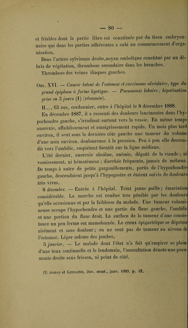 et friables dont la partie libre est constituée par du tissu embryon¬ naire qui dans les parties adhérentes a subi un commencement d’orga¬ nisation. Dans l’artère sylvienne droite,noyau embolique constitué par un de- bris de végétation, thrombose secondaire dans les branches. Thrombose des veines iliaques gauches. Obs. XVI. — Cancer latent de Vestomac et carcinome alvéolaire, type du grand épiploon à forme kystique. — Pneumonie lobaire ; hépatisation grise en 3 jours (1) (résumée). H..., 63 ans, cordonnier, entre à l’hôpital le 8 décembre 1888. En décembre 1887, il a ressenti des douleurs lancinantes dans l’hy- pochondre gauche, s’irradiant surtout vers la vessie. En même temps anorexie, affaiblissement et amaigrissement rapide. Un mois plus tard environ, il sent sous la dernière côte gauche une tumeur du volume d’une noix environ, douloureuse à la pression. Peu à peu elle descen¬ dit vers l’ombilic, empiétant bientôt sur la ligne médiane. L’été dernier, anorexie absolue, anémie, dégoût de la viande ; ni vomissement, ni bématémèse ; diarrhée fréquente, jamais de mélæna. De temps à autre de petits gargouillements, partis de l’hypochondre gauche, descendaient jusqu’à l’hypogastre et étaient suivis de douleurs très vives. 8 décembre. — Entrée à l’hôpital. Teint jaune paille ; émaciation considérable. La marche est rendue très pénible par les douleurs qu’elle occasionne et par la faiblesse du malade. Une tumeur volumi¬ neuse occupe l’hypochondre et une partie du liane gauche, l’ombilic et une portion du flanc droit. La surface de la tumeur d’une consis¬ tance un peu ferme est mamelonnée. Le cr.eux épigastrique se déprime aisément et sans douleur ; on ne sent pas de tumeur au niveau de l’estomac. Léger œdème des jambes. 5 janvier. — Le malade dont l’état n’a fait qu’empirer se plain d’une toux continuelle et le lendemain, l’auscultation dénote une pneu monie droite sans frisson, ni point de côté. (1) Josias et Leblond, #oc. anat., janv. 1889, p. 42.
