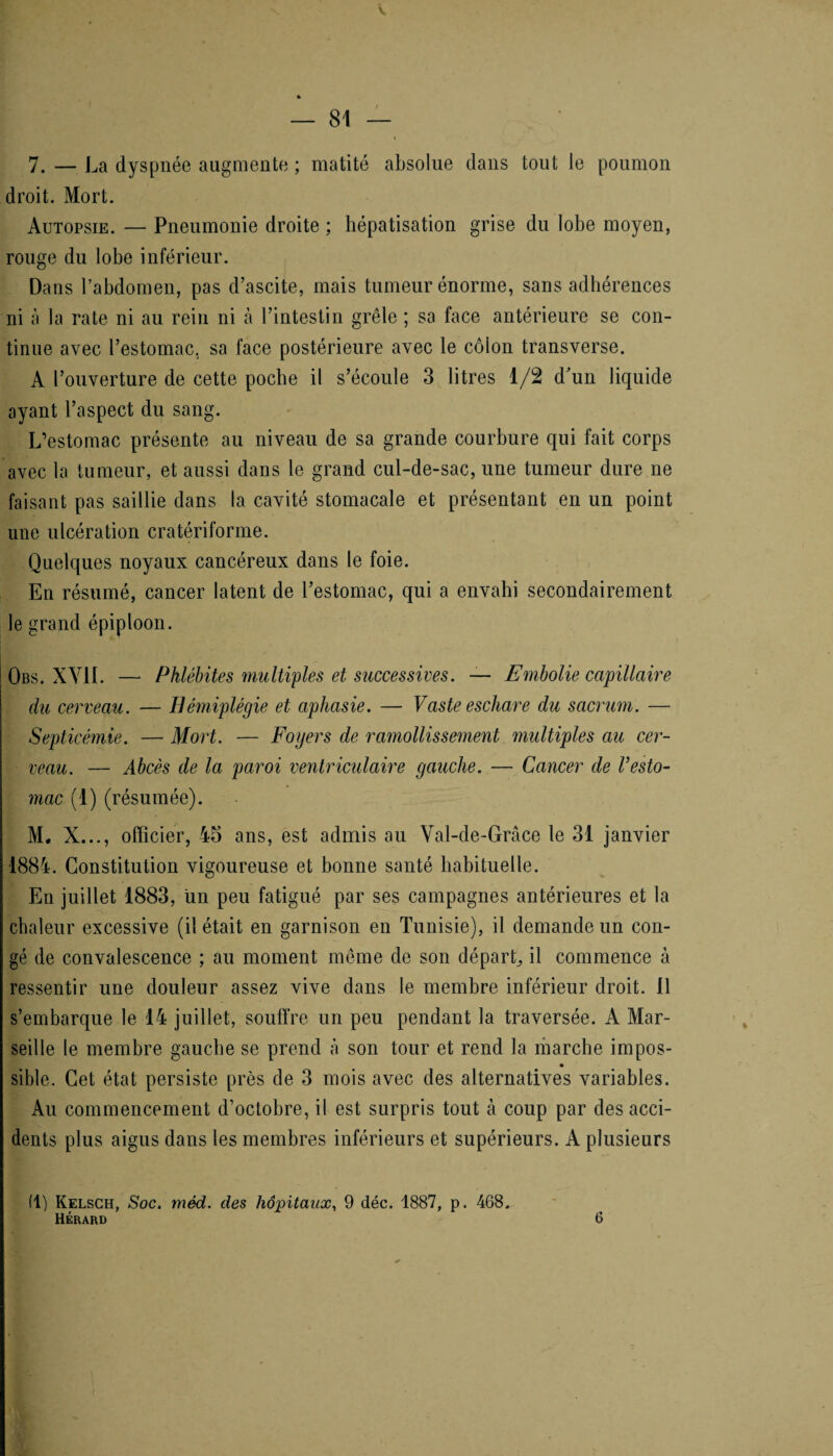 7. — La dyspnée augmente ; matité absolue dans tout le poumon droit. Mort. Autopsie. — Pneumonie droite ; hépatisation grise du lobe moyen, rouge du lobe inférieur. Dans l’abdomen, pas d’ascite, mais tumeur énorme, sans adhérences ni à la rate ni au rein ni à l’intestin grêle ; sa face antérieure se con¬ tinue avec l’estomac, sa face postérieure avec le côlon transverse. A l’ouverture de cette poche il s’écoule 3 litres 1/2 d’un liquide ayant l’aspect du sang. L’estomac présente au niveau de sa grande courbure qui fait corps avec la tumeur, et aussi dans le grand cul-de-sac, une tumeur dure ne faisant pas saillie dans la cavité stomacale et présentant en un point une ulcération cratériforme. Quelques noyaux cancéreux dans le foie. En résumé, cancer latent de l’estomac, qui a envahi secondairement le grand épiploon. Obs. XY1L — Phlébites multiples et successives. — Embolie capillaire du cerveau. — Hémiplégie et aphasie. — Vaste eschare du sacrum. — Septicémie. — Mort. — Foyers de ramollissement multiples au cer¬ veau. — Abcès de la paroi ventriculaire gauche. — Cancer de Vesto¬ mac (1) (résumée). M, X..., officier, 45 ans, est admis au Val-de-Grâce le 31 janvier 1884. Constitution vigoureuse et bonne santé habituelle. En juillet 1883, un peu fatigué par ses campagnes antérieures et la chaleur excessive (il était en garnison en Tunisie), il demande un con¬ gé de convalescence ; au moment même de son départ, il commence à ressentir une douleur assez vive dans le membre inférieur droit. 11 s’embarque le 14 juillet, souffre un peu pendant la traversée. A Mar¬ seille le membre gauche se prend à son tour et rend la marche impos- sible. Cet état persiste près de 3 mois avec des alternatives variables. Au commencement d’octobre, il est surpris tout à coup par des acci¬ dents plus aigus dans les membres inférieurs et supérieurs. A plusieurs (1) Kelsch, Soc. méd. des hôpitaux, 9 déc. 1887, p. 468. Hérard 6
