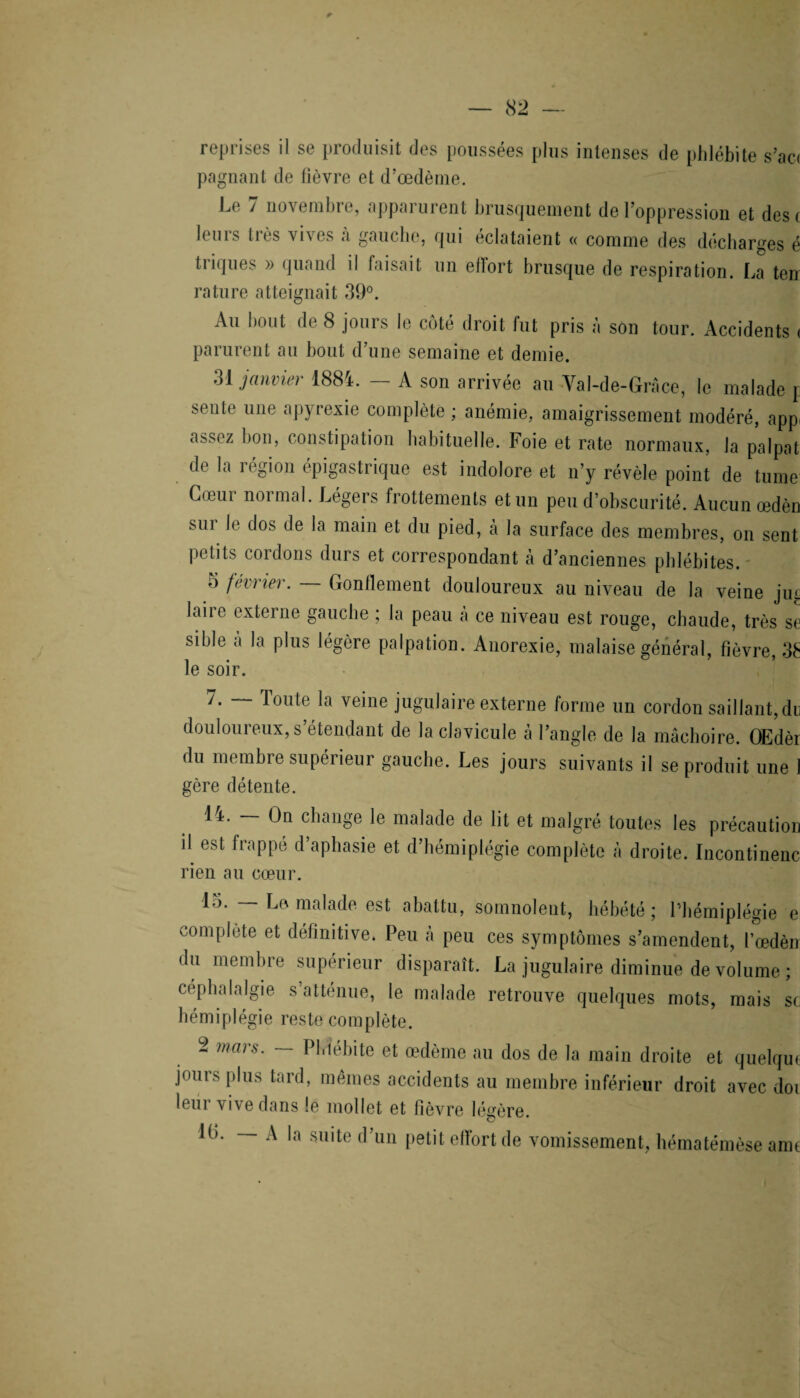 reprises il se produisit des poussées plus intenses de phlébite s’ac< pagnant de fièvre et d’œdème. Le 7 novembre, apparurent brusquement de l’oppression et des» leurs très vives à gauche, qui éclataient « comme des décharges é tiiques » quand il faisait un elïort brusque de respiration. La ten rature atteignait 39°. Au bout de 8 jours le côté droit fut pris à son tour. Accidents < parurent au bout d’une semaine et demie. 31 janvier 1884. — A son arrivée au Val-de-Grâce, le malade j seule une apyrexie complète ; anémie, amaigrissement modéré, appi assez bon, constipation habituelle. Foie et rate normaux, la palpat de la région épigastrique est indolore et n’y révèle point de tume Cœur normal. Légers frottements et un peu d’obscurité. Aucun œdèn sur le dos de la main et du pied, à la surface des membres, on sent petits cordons durs et correspondant à d’anciennes phlébites. 5 février. Gonflement douloureux au niveau de la veine jiu. laiie externe gauche ; la peau a ce niveau est rouge, chaude, très se sible à la plus légère palpation. Anorexie, malaise général, fièvre, 3£ le soir. 7. — Toute la veine jugulaire externe forme un cordon saillant, du douloureux, s’étendant de la clavicule à l’angle de la mâchoire. OEdèi du membre supérieur gauche. Les jours suivants il se produit une gère détente. 14. — On change le malade de lit et malgré toutes les précautioi il est frappé d’aphasie et d’hémiplégie complète à droite. Incontinern rien au cœur. 15. — Le malade est abattu, somnolent, hébété ; l’hémiplégie t complète et définitive. Peu à peu ces symptômes s’amendent, l’œdèi du membre supérieur disparaît. La jugulaire diminue de volume ; céphalalgie s’atténue, le malade retrouve quelques mots, mais s< hémiplégie reste complète. 2 mars. — Phlébite et œdème au dos de la main droite et quelqu jours plus tard, mêmes accidents au membre inférieur droit avec do leur vive dans le mollet et lièvre légère. lb. — A la suite d’un petit efTort de vomissement, hématémèseam