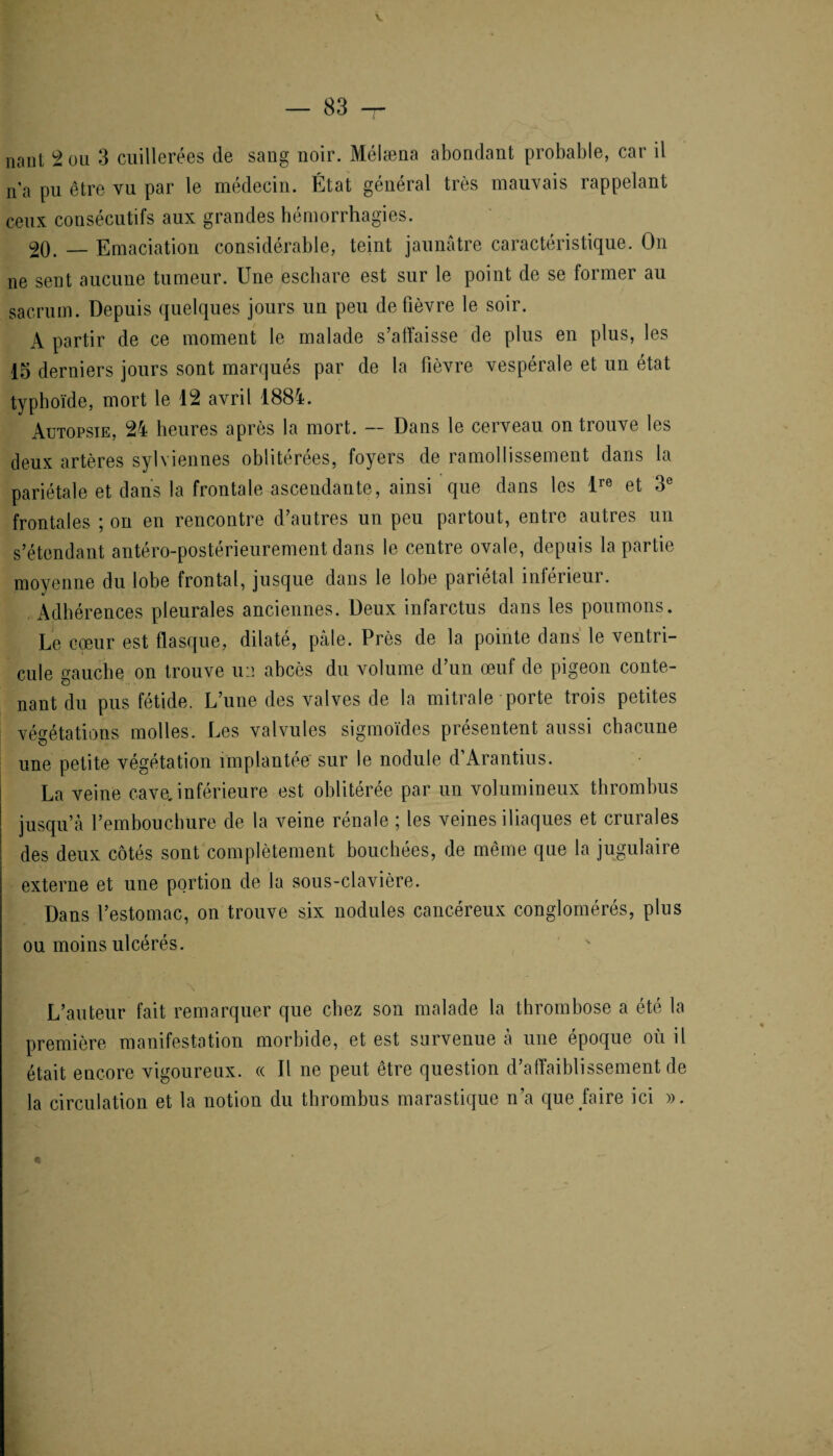 nani 2 ou 3 cuillerées de sang noir. Mélæna abondant probable, car il n’a pu être vu par le médecin. État général très mauvais rappelant ceux consécutifs aux grandes hémorrhagies. 20. — Emaciation considérable, teint jaunâtre caractéristique. On ne sent aucune tumeur. Une eschare est sur le point de se former au sacrum. Depuis quelques jours un peu de fièvre le soir. A partir de ce moment le malade s’affaisse de plus en plus, les 15 derniers jours sont marqués par de la fièvre vespérale et un état typhoïde, mort le 12 avril 1884. Autopsie, 24 heures après la mort. — Dans le cerveau on trouve les deux artères sylviennes oblitérées, foyers de ramollissement dans la pariétale et dans la frontale ascendante, ainsi que dans les lre et 3e frontales ; on en rencontre d’autres un peu partout, entre autres un s’étendant antéro-postérieurement dans le centre ovale, depuis la partie moyenne du lobe frontal, jusque dans le lobe pariétal inférieur. Adhérences pleurales anciennes. Deux infarctus dans les poumons. Le cœur est flasque, dilaté, pâle. Près de la pointe dans le ventri¬ cule gauche on trouve u:i abcès du volume d’un œuf de pigeon conte¬ nant du pus fétide. L’une des valves de la mitrale porte trois petites végétations molles. Les valvules sigmoïdes présentent aussi chacune une petite végétation implantée sur le nodule d’Arantius. La veine cavejnférieure est oblitérée par un volumineux thrombus jusqu’à l’embouchure de la veine rénale ; les veines iliaques et crurales des deux côtés sont complètement bouchées, de même que la jugulaire externe et une portion de la sous-clavière. Dans l’estomac, on trouve six nodules cancéreux conglomérés, plus ou moins ulcérés. L’auteur fait remarquer que chez son malade la thrombose a été la première manifestation morbide, et est survenue à une époque où il était encore vigoureux. « Il ne peut être question d’affaiblissement de la circulation et la notion du thrombus marastique n’a que faire ici ». <6