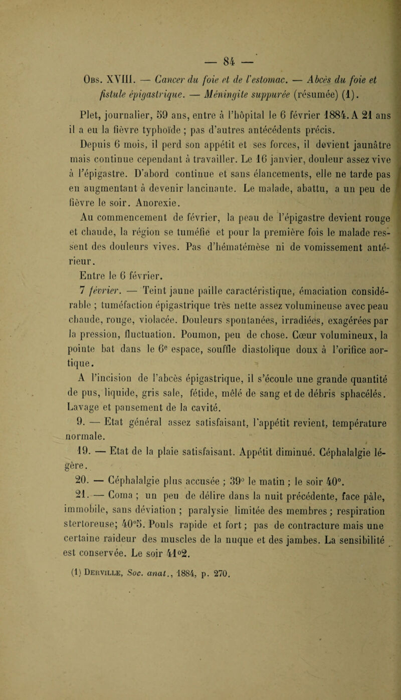 Obs. XVIli. — Cancer du foie et de /’estomac. — Abcès du foie et fistule épigastrique. — Méningite suppurée (résumée) (1). Plet, journalier, 59 ans, entre à l’hôpital le 6 février 1884. A 21 ans il a eu la fièvre typhoïde ; pas d’autres antécédents précis. Depuis 6 mois, il perd son appétit et ses forces, il devient jaunâtre mais continue cependant à travailler. Le 16 janvier, douleur assez vive à l’épigastre. D’abord continue et sans élancements, elle ne tarde pas en augmentant à devenir lancinante. Le malade, abattu, a un peu de fièvre le soir. Anorexie. Au commencement de février, la peau de l’épigastre devient rouge et chaude, la région se tuméfie et pour la première fois le malade res¬ sent des douleurs vives. Pas d’hématémèse ni de vomissement anté¬ rieur . Entre le 6 février. 7 février. — Teint jaune paille caractéristique, émaciation considé¬ rable ; tuméfaction épigastrique très nette assez volumineuse avec peau chaude, rouge, violacée. Douleurs spontanées, irradiéës, exagérées par la pression, fluctuation. Poumon, peu de chose. Cœur volumineux, la pointe bat dans le 6e espace, souffle diastolique doux à l’orifice aor¬ tique . A l’incision de l’abcès épigastrique, il s’écoule une grande quantité de pus, liquide, gris sale, fétide, mêlé de sang et de débris sphacélés. Lavage et pansement de la cavité. 9. — Etat général assez satisfaisant, l’appétit revient, température normale. 19. — Etat de la plaie satisfaisant. Appétit diminué. Céphalalgie lé¬ gère . 20. — Céphalalgie plus accusée ; 39° le matin ; le soir 40°. 21. — Coma ; un peu de délire dans la nuit précédente, face pâle, immobile, sans déviation ; paralysie limitée des membres; respiration stertoreuse; 40°5. Pouls rapide et fort ; pas de contracture mais une certaine raideur des muscles de la nuque et des jambes. La sensibilité est conservée. Le soir 41°2. (1) Derville, Soc. anal1884, p. 270.