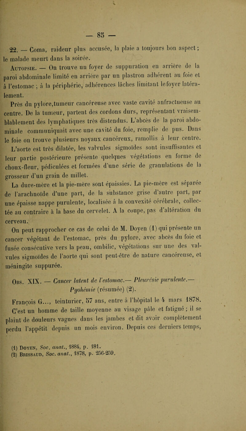 22. — Coma, raideur plus accusée, la plaie a toujours bon aspect ; le malade meurt dans la soirée. Autopsie. — On trouve un foyer de suppuration en aiiière de la paroi abdominale limité en arrière par un plastron adhérent au foie et cà l’estomac ; à la périphérie, adhérences lâches limitant le foyer latéra¬ lement. Près du pylore,tumeur cancéreuse avec vaste cavité anfractueuse au centre. De la tumeur, partent des cordons durs, représentant vraisem¬ blablement des lymphatiques très distendus. L’abcès de la paroi abdo¬ minale communiquait avec une cavité du foie, remplie de pus. Dans le foie on trouve plusieurs noyaux cancéreux, ramollis à leur centre. L’aorte est très dilatée, les valvules sigmoïdes sont insuffisantes et leur partie postérieure présente quelques végétations en forme de choux-fleur, pédiculées et formées d’une série de granulations de la grosseur d’un grain de millet. La dure-mère et la pie-mère sont épaissies. La pie-mère est séparée de l’araclmoïde d’une part, de la substance grise d’autre part, par une épaisse nappe purulente, localisée à la convexité cérébrale, collec¬ tée au contraire à la base du cervelet. A la coupe, pas d altération du .2» s»' 1 > cerveau. On peut rapprocher ce cas de celui de M. Doyen (1) qui présente un cancer végétant de l’estomac, près du pylore, avec abcès du foie et fusée consécutive vers la peau, ombilic, végétations sur une des val¬ vules sigmoïdes de l’aorte qui sont peut-etre de nature cancéreuse, et méningite suppurée. Obs. XIX. — Cancer latent de l’estomac.— Pleurésie purulente Pyohémie (résumée) (2). François G..., teinturier, 57 ans, entre à l’hôpital le 4 mars 1878. C’est un homme de taille moyenne au visage pâle et fatigué ; il se plaint de douleurs vagues dans les jambes et dit avoir complètement perdu l’appétit depuis un mois environ. Depuis ces derniers temps, (1) Doyen, Soc. anat., 1884, p. 181. (2) Brissaud, Soc. anat., 1878, p. 256-259.