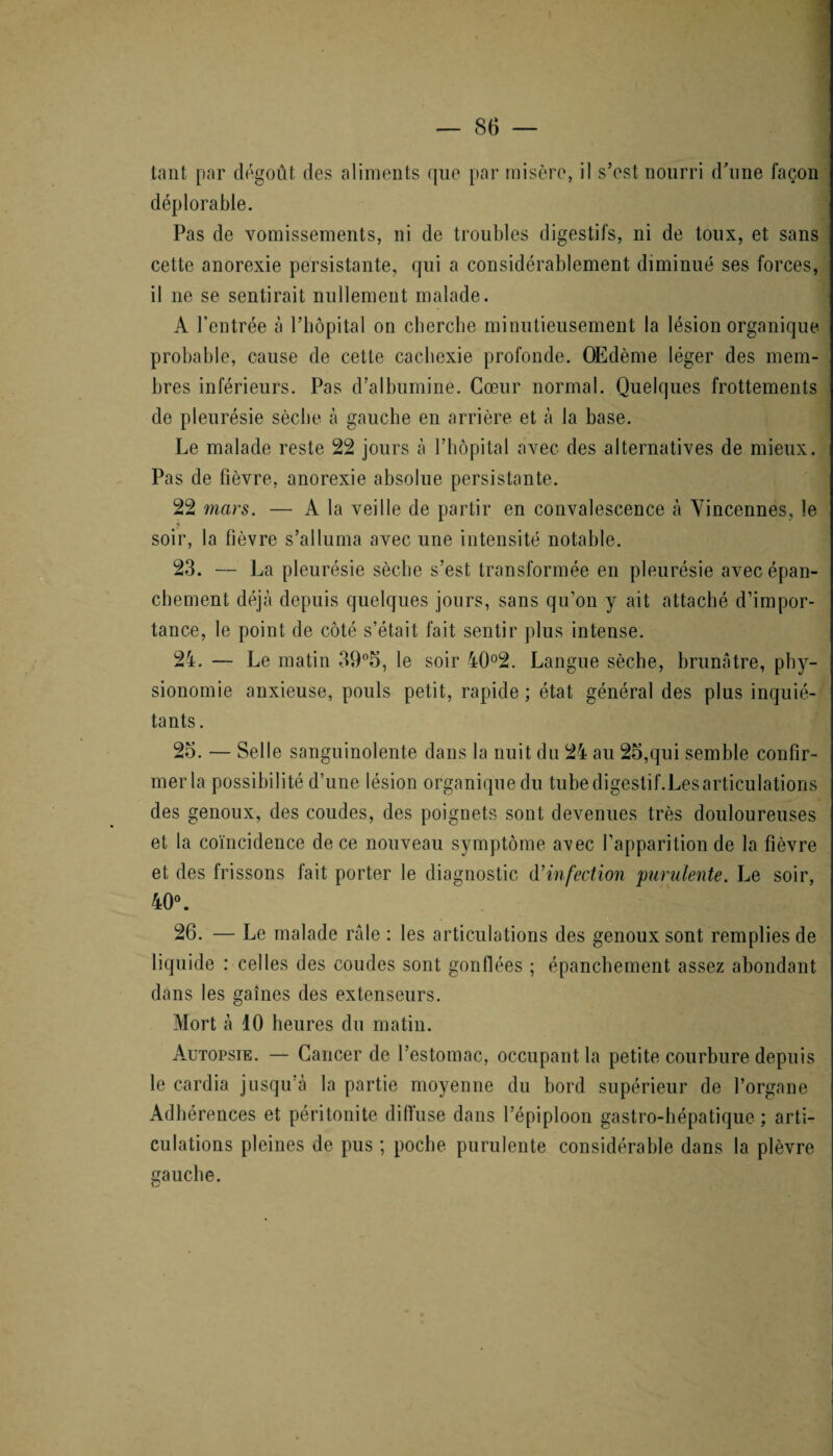 tant par dégoût des aliments que par misère, il s’est nourri d'une façon déplorable. Pas de vomissements, ni de troubles digestifs, ni de toux, et sans cette anorexie persistante, qui a considérablement diminué ses forces, il 11e se sentirait nullement malade. A l’entrée à l’hôpital on cherche minutieusement la lésion organique probable, cause de cette cachexie profonde. Œdème léger des mem¬ bres inférieurs. Pas d’albumine. Cœur normal. Quelques frottements de pleurésie sèche à gauche en arrière et à la base. Le malade reste 22 jours à l’hôpital avec des alternatives de mieux. Pas de fièvre, anorexie absolue persistante. 22 mars. — A la veille de partir en convalescence à Yincennes, le « soir, la fièvre s’alluma avec une intensité notable. 23. — La pleurésie sèche s’est transformée en pleurésie avec épan¬ chement déjà depuis quelques jours, sans qu’on y ait attaché d’impor¬ tance, le point de côté s’était fait sentir plus intense. 24. — Le matin 39°5, le soir 40°2. Langue sèche, brunâtre, phy¬ sionomie anxieuse, pouls petit, rapide ; état général des plus inquié¬ tants. 25. — Selle sanguinolente dans la nuit du 24 au 25,qui semble confir¬ mer la possibilité d’une lésion organique du tube digestif.Les articulations des genoux, des coudes, des poignets sont devenues très douloureuses et la coïncidence de ce nouveau symptôme avec l’apparition de la fièvre et des frissons fait porter le diagnostic d'infection 'purulente. Le soir, 40°. 26. — Le malade râle : les articulations des genoux sont remplies de liquide : celles des coudes sont gonflées ; épanchement assez abondant dans les gaines des extenseurs. Mort à 10 heures du matin. Autopsie. — Cancer de l’estomac, occupant la petite courbure depuis le cardia jusqu'à la partie moyenne du bord supérieur de l’organe Adhérences et péritonite diffuse dans l’épiploon gastro-hépatique ; arti¬ culations pleines de pus ; poche purulente considérable dans la plèvre sauche.