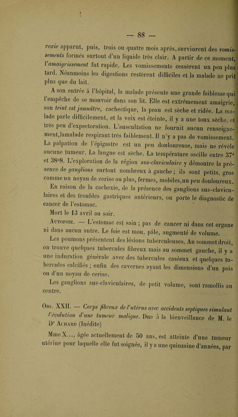 rex*e aPParuL tr0's ou quatre mois après, survinrent des vomis¬ sements formés surtout d’un liquide très clair. A partir de ce moment, 1 amaigrissement fut rapide. Les vomissements cessèrent un peu plus tard. Néanmoins les digestions restèrent difficiles et la malade ne prit plus que du lait. A son entrée à 1 hôpital, la malade présente une grande faiblesse qui 1 empêche de se mouvoir dans son lit. Elle est extrêmement amaigrie, son teint est jaunâtre, cachectique, la peau est sèche et ridée. La ma¬ lade parle difficilement, et la voix est éteinte, il y a une toux sèche, et très peu d expectoration. L’auscultation ne fournit aucun renseigne¬ ment, lamalade respirant très faiblement. 11 n’y a pas de vomissement. La palpation de 1 épigastre est un peu douloureuse, mais ne révèle aucune tumeur. La langue est sèche. La température oscille entre 37° et 38°8. L exploiation de la région sus-claviculaire y démontre la pré¬ sence de ganglions surtout nombreux à gauche ; ils sont petits, gros comme un noyau de cerise au plus, fermes, mobiles,un peu douloureux. En raison de la cachexie, de la présence des ganglions sus-clavicu- leires et des troubles gastriques antérieurs, on porte le diagnostic de cancer de l’estomac. Mort le 13 avril au soir. Autopsie. L estomac est sain ; pas de cancer ni dans cet organe ni dans aucun autre. Le foie est mou, pâle, augmenté de volume. Les poumons présentent des lésions tuberculeuses. Au sommet droit, on trouve quelques tubercules fibreux mais au sommet gauche, il y a’ une induration générale avec des tubercules caséeux et quelques tu¬ bercules calcifiés ; enfin des cavernes ayant les dimensions d’un pois ou d’un noyau de cerise. Les ganglions sus-claviculaires, de petit volume, sont ramollis au centre. Ob.s. XX1L Corps fibreux de l’utérus avec accidents septiques simulant (évolution dune tumeur maligne. Due à la bienveillance de M. le Dr Achard (Inédite) MmeX..., âgée actuellement de 30 ans, est atteinte d’une tumeur utérine pour laquelle elle fut soignée, il y a une quinzaine d’années, par