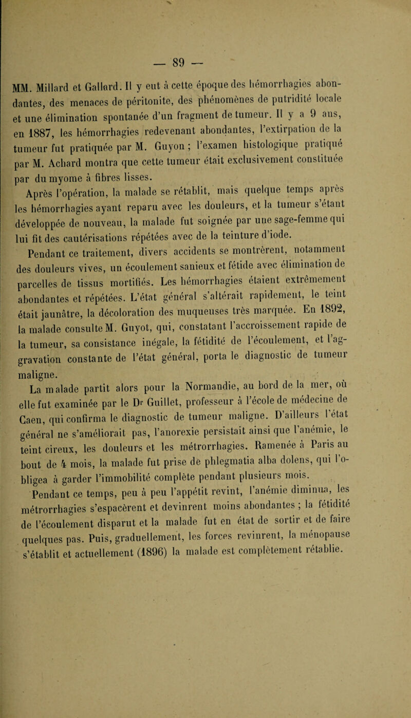 MM. Millard et Gallard. Il y eut à cette époque des hémorrhagies abon¬ dantes, des menaces de péritonite, des phénomènes de putridité locale et une élimination spontanée d’un fragment de tumeur. Il y a 9 ans, en 1887, les hémorrhagies redevenant abondantes, l’extirpation de la tumeur fut pratiquée par M. Guyon ; l’examen histologique pratiqué par M. Achard montra que cette tumeur était exclusivement constituée par dumyome à fibres lisses. Après l’opération, la malade se rétablit, mais quelque temps api es les hémorrhagies ayant reparu avec les douleurs, et la tumeur s étant développée de nouveau, la malade fut soignée par une sage-femme qui lui fit des cautérisations répétées avec de la teinture d’iode. Pendant ce traitement, divers accidents se montrèrent, notamment des douleurs vives, un écoulement sanieux et fétide avec élimination de parcelles de tissus mortifiés. Les hémorrhagies étaient extrêmement abondantes et répétées. L’état général s’altérait rapidement, le teint était jaunâtre, la décoloration des muqueuses très marquée. En 1892, la malade consulte M. Guyot, qui, constatant l’accroissement rapide de la tumeur, sa consistance inégale, la fétidité de 1 écoulement, et l ag¬ gravation constante de l’état général, porta le diagnostic de tumeur maligne. La malade partit alors pour la Normandie, au bord de la mer, où elle fut examinée par le Dr Guillet, professeur à l’école de médecine de Caen, qui confirma le diagnostic de tumeur maligne. D’ailleurs l’état général ne s’améliorait pas, l’anorexie persistait ainsi que l anémie, le teint cireux, les douleurs et les métrorrhagies. Ramenée à Paris au bout de 4 mois, la malade fut prise de phlegmatia alba dolens, qui l’o¬ bligea à garder l’immobilité complète pendant plusieurs mois. Pendant ce temps, peu à peu l’appétit revint, l’anémie diminua, les métrorrhagies s’espacèrent et devinrent moins abondantes , la fétidité de l’écoulement disparut et la malade fut en état de sortir et de faiie quelques pas. Puis, graduellement, les forces revinrent, la ménopause s’établit et actuellement (1896) la malade est complètement rétablie.