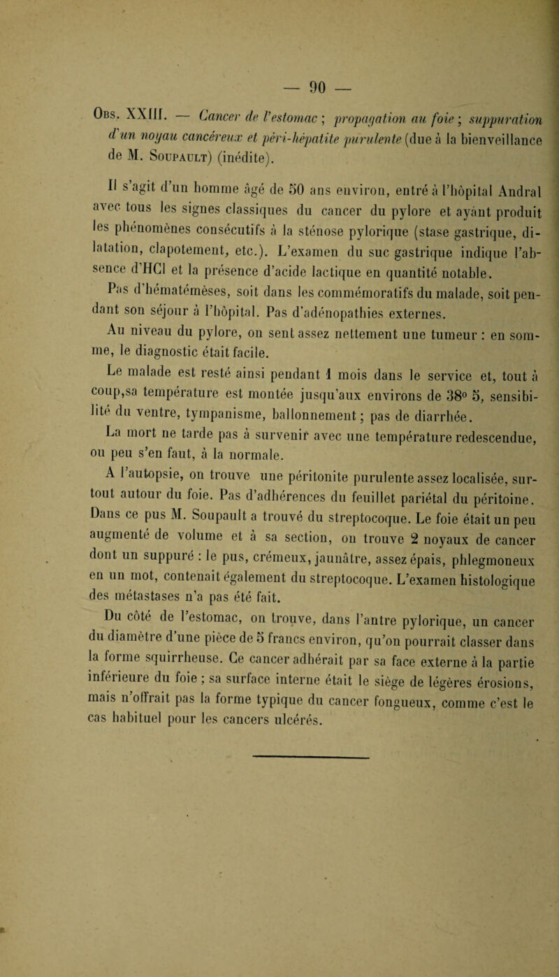 — 00 Obs. XXIII. Cancer de Vestomac ; propagation au foie ; suppuration d un noyau cancéreux et pèri-hèpatite purulente {due à la bienveillance de M. Soupault) (inédite). Il s agit d’un homme âgé de 50 ans environ, entré à l’hôpital Andral avec tous les signes classiques du cancer du pylore et ayant produit les phénomènes consécutifs à la sténose pylorique (stase gastrique, di¬ latation, clapotement, etc.). L’examen du suc gastrique indique l’ab¬ sence d HCl et la présence d’acide lactique en quantité notable. Pas d hématémèses, soit dans les commémoratifs du malade, soit pen¬ dant son séjour à l’hôpital. Pas d’adénopathies externes. Au niveau du pylore, on sent assez nettement une tumeur : en som¬ me, le diagnostic était facile. Le malade est resté ainsi pendant 1 mois dans le service et, tout à coup,sa température est montée jusqu’aux environs de 38° 5, sensibi¬ lité du ventre, tympanisme, ballonnement; pas de diarrhée. La mort ne tarde pas à survenir avec une température redescendue, ou peu s’en faut, à la normale. A 1 autopsie, on trouve une péritonite purulente assez localisée, sur¬ tout autour du foie. Pas d’adhérences du feuillet pariétal du péritoine. Dans ce pus M. Soupault a trouvé du streptocoque. Le foie était un peu augmenté de volume et à sa section, on trouve 2 noyaux de cancer dont un suppuré : le pus, crémeux, jaunâtre, assez épais, phlegmoneux en un mot, contenait également du streptocoque. L’examen histologique des métastases n’a pas été fait. Du côté de 1 estomac, on trouve, dans l’antre pylorique, un cancer du diamètie d une pièce de 5 francs environ, qu’on pourrait classer dans la forme squirrheuse. Ce cancer adhérait par sa face externe à la partie inférieure du foie ; sa surface interne était le siège de légères érosions, mais n o 11 rai t pas la forme typique du cancer fongueux, comme c’est le cas habitue] pour les cancers ulcérés.
