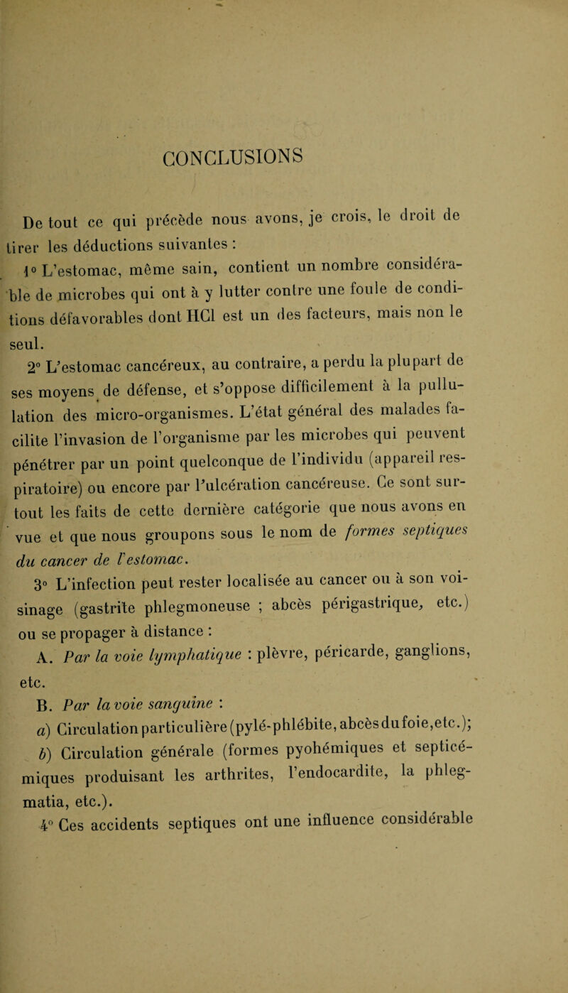 CONCLUSIONS De tout ce qui précède nous avons, je crois, le droit de tirer les déductions suivantes : 1° L’estomac, même sain, contient un nombre considéia- ble de microbes qui ont à y lutter contre une foule de condi¬ tions défavorables dont HCl est un des facteurs, mais non le seul. 2° L’estomac cancéreux, au contraire, a perdu la plupart de ses moyens de défense, et s’oppose difficilement à la pullu¬ lation des micro-organismes. L’état général des malades fa¬ cilite l’invasion de l’organisme par les microbes qui peuvent pénétrer par un point quelconque de l’individu (appareil res¬ piratoire) ou encore par l’ulcération cancéreuse. Ce sont sur¬ tout les faits de cette dernière catégorie que nous avons en vue et que nous groupons sous le nom de formes septiques du cancer de /’ estomac. 3° L’infection peut rester localisée au cancer ou à son voi- sinage (gastrite phlegmoneuse ; abcès périgastrique, etc.) ou se propager à distance : A. Par la voie lymphatique \ plèvre, péricaide, ganglions, etc. B. Par la voie sanguine : à) Circulation particulière (pylé-phlébite, abcèsdufoie,etc.), b) Circulation générale (formes pyohémiques et septicé- miques produisant les arthrites, l’endocardite, la phleg- matia, etc.). 4° Ces accidents septiques ont une influence considéiable