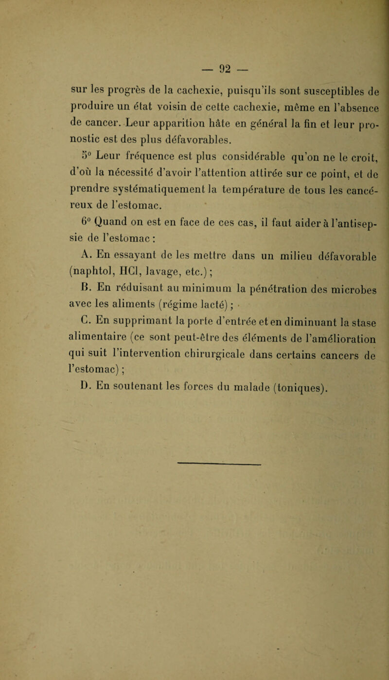 sur les progrès de la cachexie, puisqu’ils sont susceptibles de produire un état voisin de cette cachexie, même en l’absence de cancer. Leur apparition hâte en général la fin et leur pro¬ nostic est des plus défavorables. Leur fréquence est plus considérable qu’on ne te croit, d’où la nécessité d’avoir l’attention attirée sur ce point, et de prendre systématiquement la température de tous les cancé¬ reux de l’estomac. 6° Quand on est en face de ces cas, il faut aider à l’antisep¬ sie de l’estomac : A. En essayant de les mettre dans un milieu défavorable (naphtol, HCl, 1 avage, etc.) ; B. En réduisant au minimum la pénétration des microbes avec les aliments (régime lacté) ; • G. En supprimant la porte d’entrée et en diminuant la stase alimentaire (ce sont peut-être des éléments de l’amélioration qui suit l’intervention chirurgicale dans certains cancers de l’estomac) ; IL En soutenant les forces du malade (toniques).