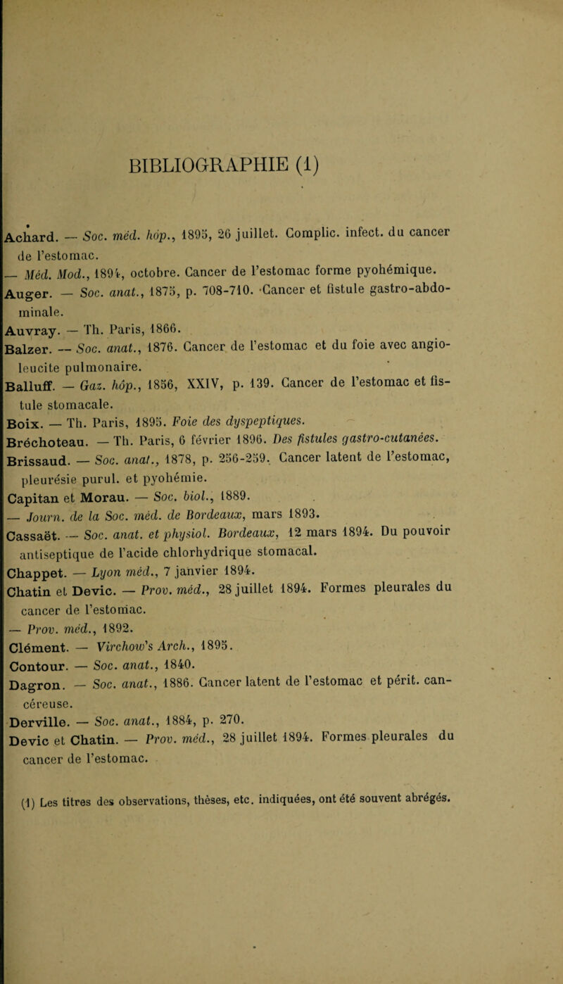 BIBLIOGRAPHIE (1) Acliard. — Soc. méd. hop., 1895, 26 juillet. Compile, infect, du cancer de l’estomac. — Méd. Mod., 1894, octobre. Cancer de l’estomac forme pyohémique. Auger. — Soc. anat., 1875, p. 708-710. -Cancer et fistule gastro-abdo¬ minale. Auvray. — Th. Paris, 1866. Balzer. — Soc. anat., 1876. Cancer de l’estomac et du foie avec angio- leucite pulmonaire. Balluff. — Gaz. hôp., 1856, XXIV, p. 139. Cancer de l’estomac et fis¬ tule stomacale. Boix. — Th. Paris, 1895. Foie des dyspeptiques. Bréchoteau. — Th. Paris, 6 février 1896. Des fistules gastro-cutanées. Brissaud. — Soc. anat., 1878, p. 256-259. Cancer latent de l’estomac, pleurésie purul. et pyohémie. Capitan et Morau. — Soc. biol., 1889. — Journ. de la Soc. méd. de Bordeaux, mars 1893. Cassaët. — Soc. anat. et physiol. Bordeaux, 12 mars 1894. Du pouvoir antiseptique de l’acide chlorhydrique stomacal. Chappet. — Lyon méd., 7 janvier 1894. Chatin et Dévie. — Prov. méd., 28 juillet 1894. Formes pleurales du cancer de l’estomac. — Prov. mcd., 1892. Clément. — Virchow's Arch., 1895. Contour. — Soc. anat., 1840. Dagron. — Soc. anat., 1886. Cancer latent de l’estomac et périt, can¬ céreuse. Derville. — Soc. anat., 1884, p. 270. Dévie et Chatin. — Prov. méd., 28 juillet 1894. Formes pleurales du cancer de l’estomac. (1) Les titres des observations, thèses, etc. indiquées, ont été souvent abrégés.