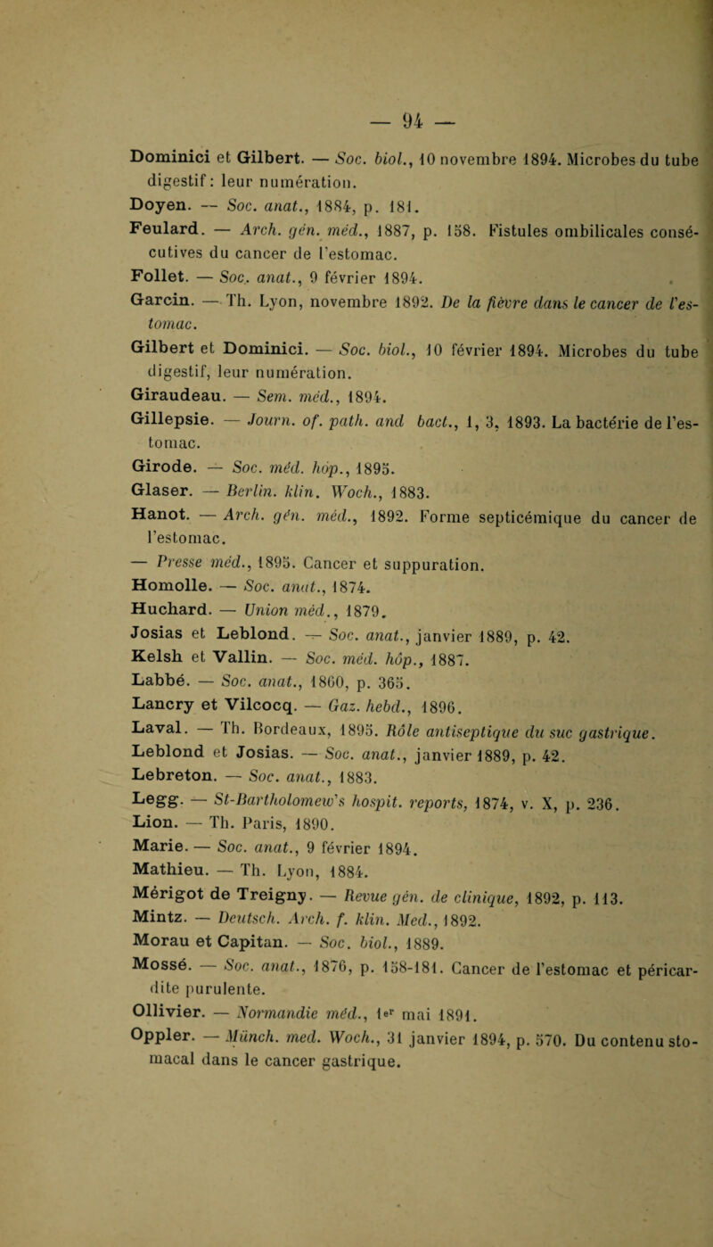 Dominici et Gilbert. — Soc. biol., 10 novembre 1894. Microbes du tube digestif: leur numération. Doyen. — Soc. anat., 1884, p. 181. Feulard. — Arch. gén. méd., 1887, p. 158. Fistules ombilicales consé¬ cutives du cancer de l'estomac. Follet. — Soc. anat., 9 février 1894. Garcin. — J h. Lyon, novembre 1892. De la fièvre dans le cancer de l'es¬ tomac. Gilbert et Dominici. — Soc. biol., 10 février 1894. Microbes du tube digestif, leur numération. Giraudeau. — Sem. méd., 1894. Gillepsie. — Journ. of. path. and bact., 1, 3, 1893. La bactérie de l’es¬ tomac. Girode. — Soc. méd. hop., 1895. Glaser. — Berlin, klin. Woch., 1883. Hanot. — Arch. gén. méd., 1892. Forme septicémique du cancer de l'estomac. — Presse méd., 1895. Cancer et suppuration. Homolle. — Soc. anat., 1874. Huchard. — Union mécl., 1879. Josias et Leblond. Soc. anat., janvier 1889, p. 42. Kelsh et Vallin. — Soc. méd. hôp., 1887. Labbé. — Soc. anat., 1800, p. 365. Lancry et Vilcocq. — Gaz. hebd., 1896. Laval. Ih. Bordeaux, 1895. Rôle antiseptique du suc gastrique. Leblond et Josias. — Soc. anat., janvier 1889, p. 42. Lebreton. — Soc. anat., 1883. Legg. — St-Bartholomew's hospit. reports, 1874, v. X, p. 236. Lion. — Th. Paris, 1890. Marie. — Soc. anat., 9 février 1894. Mathieu. — Th. Lyon, 1884. Mérigot de Treigny. — Revue gén. de clinique, 1892, p. 113. Mintz. — Dcutsch. Arch. f. klin. Med., 1892. Morau et Capitan. — Soc. biol., 1889. Mossé. Soc. anat., 1876, p. 158-181. Cancer de l’estomac et péricar¬ dite purulente. Ollivier. — Normandie méd., ler mai 1891. Oppler. — Miinch. med. Woch., 31 janvier 1894, p. 570. Du contenu sto¬ macal dans le cancer gastrique.