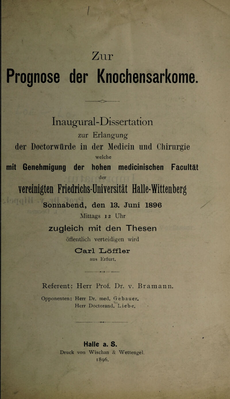 / Zur Prognose der Knochensarkome. Inaugural-Dissertation zur Erlangung der Doctorwürde in der Medicin und Chirurgie welche mit Genehmigung der hohen medicinischen Facultät der vereinigten Friedrichs-Universität Halle-Wittenberg Sonnabend, den 13. Juni 1896 Mittags 12 Uhr zugleich mit den Thesen öffentlich verteidigen wird Oarl Iliöffler aus Erfurt. Referent: Herr Prof. Dr. v. Bramann. Opponenten: Herr Dr. med. Gebauer. Herr Doctorand. Liebe. Halle a. S. Druck von Wischan & Wettengel. 1896.