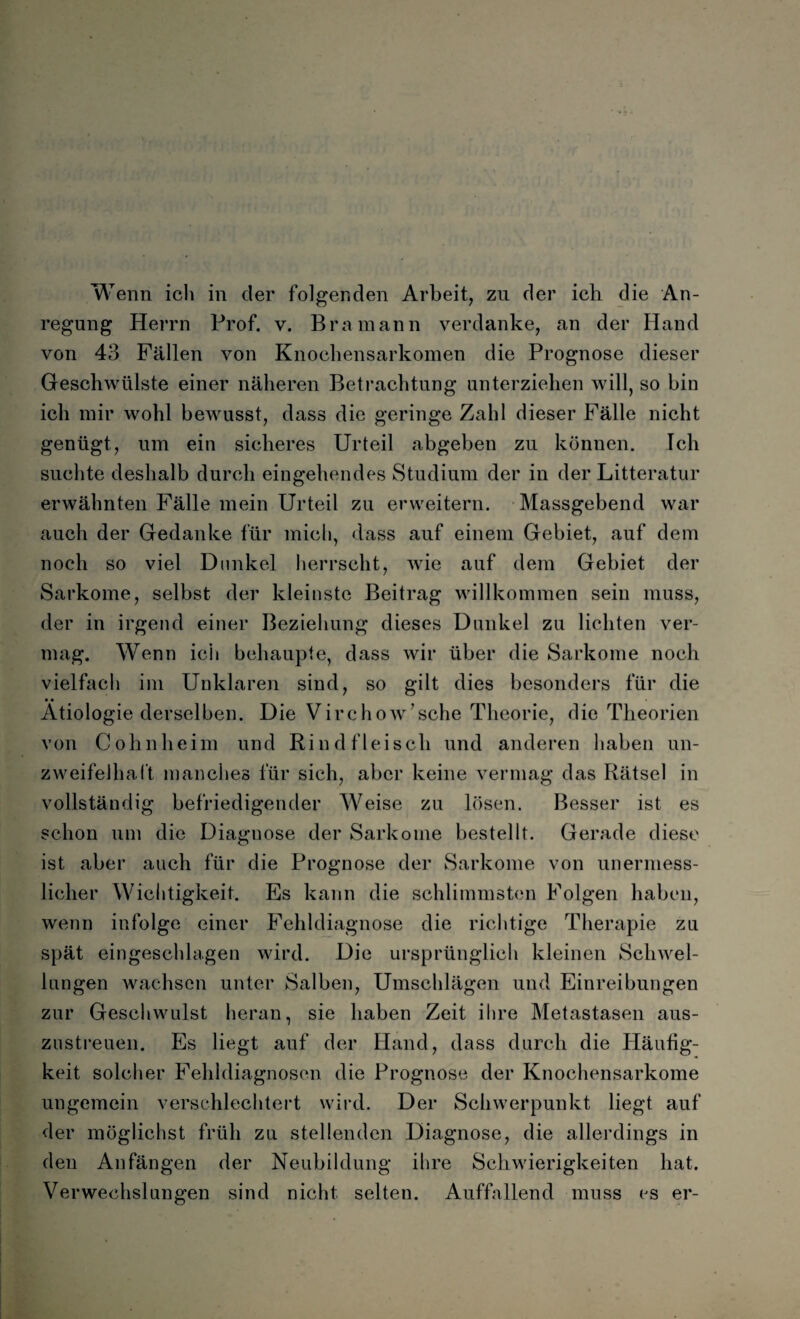 Wenn ich in der folgenden Arbeit, zu der ich die An¬ regung Herrn Prof. v. Bramann verdanke, an der Hand von 43 Fällen von Knochensarkomen die Prognose dieser Geschwülste einer näheren Betrachtung unterziehen will, so biu ich mir wohl bewusst, dass die geringe Zahl dieser Fälle nicht genügt, um ein sicheres Urteil abgeben zu können. Ich suchte deshalb durch eingehendes Studium der in der Litteratur erwähnten Fälle mein Urteil zu erweitern. Massgebend war auch der Gedanke für mich, dass auf einem Gebiet, auf dem noch so viel Dunkel herrscht, wie auf dem Gebiet der Sarkome, selbst der kleinste Beitrag willkommen sein muss, der in irgend einer Beziehung dieses Dunkel zu lichten ver¬ mag. Wenn ich behaupte, dass wir über die Sarkome noch vielfach im Unklaren sind, so gilt dies besonders für die Ätiologie derselben. Die Virchow’sche Theorie, die Theorien von Cohn heim und Rindfleisch und anderen haben un¬ zweifelhaft manches für sich, aber keine vermag das Rätsel in vollständig befriedigender Weise zu lösen. Besser ist es schon um die Diaguose der Sarkome bestellt. Gerade diese ist aber auch für die Prognose der Sarkome von unermess¬ licher Wichtigkeit. Es kann die schlimmsten Folgen haben, wenn infolge einer Fehldiagnose die richtige Therapie zu spät eingeschlagen wird. Die ursprünglich kleinen Schwel¬ lungen wachsen unter Salben, Umschlägen und Einreibungen zur Geschwulst heran, sie haben Zeit ihre Metastasen aus- zustreuen. Es liegt auf der Hand, dass durch die Häufig¬ keit solcher Fehldiagnosen die Prognose der Knochensarkome ungemein verschlechtert wird. Der Schwerpunkt liegt auf der möglichst früh zu stellenden Diagnose, die allerdings in den Anfängen der Neubildung ihre Schwierigkeiten hat. Verwechslungen sind nicht selten. Auffallend muss cs er-