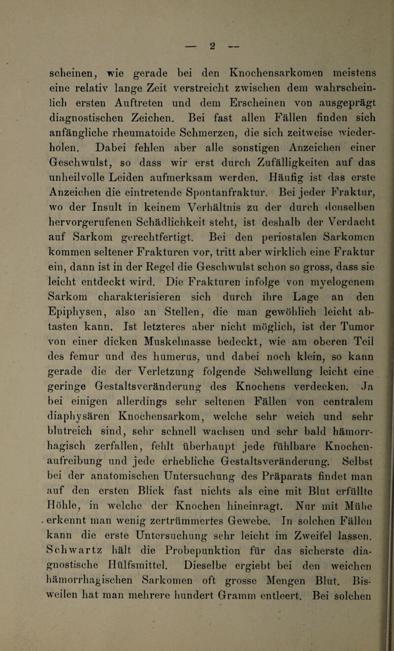 scheinen, wie gerade bei den Knochen Sarkomen meistens eine relativ lange Zeit verstreicht zwischen dein wahrschein¬ lich ersten Auftreten und dem Erscheinen von ausgeprägt diagnostischen Zeichen. Bei fast allen Fällen finden sich anfängliche rheumatoide Schmerzen, die sich zeitweise wieder¬ holen. Dabei fehlen aber alle sonstigen Anzeichen einer Geschwulst, so dass wir erst durch Zufälligkeiten auf das unheilvolle Leiden aufmerksam werden. Häufig ist das erste Anzeichen die eintretende Spontanfraktur. Bei jeder Fraktur, wo der Insult in keinem Verhältnis zu der durch denselben hervorgerufenen Schädlichkeit steht, ist deshalb der Verdacht auf Sarkom gerechtfertigt. Bei den periostalen Sarkomen kommen seltener Frakturen vor, tritt aber wirklich eine Fraktur ein, dann ist in der Regel die Geschwulst schon so gross, dass sie leicht entdeckt wird. Die Frakturen infolge von myelogenem Sarkom charakterisieren sich durch ihre Lage an den Epiphysen, also an Stellen, die man gewöhlich leicht ab¬ tasten kann. Ist letzteres aber nicht möglich, ist der Tumor von einer dicken Muskelmasse bedeckt, wie am oberen Teil des femur und des humerus, und dabei noch klein, so kann gerade die der Verletzung folgende Schwellung leicht eine geringe Gestaltsveränderung des Knochens verdecken. Ja bei einigen allerdings sehr seltenen Fällen von centralem diaphysären Knochensarkom, welche sehr weich und sehr blutreich sind, sehr schnell wachsen und sehr bald hämorr¬ hagisch zerfallen, fehlt überhaupt jede fühlbare Knochcn- aufreibung und jede erhebliche Gestaltsveränderung. Selbst bei der anatomischen Untersuchung des Präparats findet man auf den ersten Blick fast nichts als eine mit Blut erfüllte Höhle, in welche der Knochen hineinragt. Nur mit Mühe -erkennt man wenig zertrümmertes Gewebe. In solchen Fällen kann die erste Untersuchung sehr leicht im Zweifel lassen. Sc.hwartz hält die Probepunktion für das sicherste dia¬ gnostische Hülfsmittel. Dieselbe ergiebt bei den weichen hämorrhagischen Sarkomen oft grosse Mengen Blut. Bis¬ weilen hat man mehrere hundert Gramm entleert. Bei Solchen