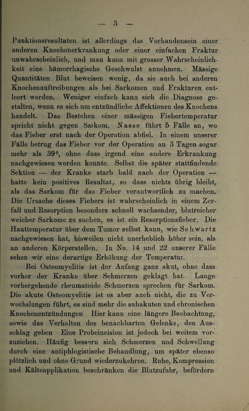 Puuktionsresultaten ist allerdings das Vorhandensein einer anderen Knochenerkrankung oder einer einfachen Fraktur unwahrscheinlich, und man kann mit grosser Wahrscheinlich¬ keit eine hämorrhagische Geschwulst annehmen. Mässige Quantitäten Blut beweisen wenig, da sie auch bei anderen Knochenauftreibungen als bei Sarkomen und Frakturen ent¬ leert werden. Weniger eiufach kann sich die Diagnose ge¬ stalten, wenn es sich um entzündliche Affektionen des Knochens handelt. Das Bestehen einer mässigen Fiebertemperatur spricht nicht gegen Sarkom. Nasse führt 5 Fälle an, wo das Fieber erst nach der Operation abtiel. Tn einem unserer Fälle betrug das Fieber vor der Operation an 3 Tagen sogar mehr als 39°, ohne dass irgend eine andere Erkrankung nachgewiesen werden konnte. Selbst die später stattfindende Sektion — der Kranke starb bald nach der Operation — hatte kein positives Resultat, so dass nichts übrig bleibt, als das Sarkom für das Fieber verantwortlich zu machen. Die Ursache dieses Fiebers ist wahrscheinlich in einem Zer¬ fall und Resorption besonders schnell wachsender, blutreicher weicher Sarkome zu suchen, es ist ein Resorptionsfieber. Die Hauttemperatur über dem Tumor selbst kann, wie Scliwartz nachgewiesen hat, bisweilen nicht unerheblich höher sein, als an anderen Körperstellen. In No. 14 und 22 unserer Fälle sehen wir eine derartige Erhöhung der Temperatur. Bei Osteomyelitis ist der Anfang gauz akut, ohne dass vorher der Kranke über Schmerzen geklagt hat. Lange vorhergehende rheumatoide Schmerzen sprechen für Sarkom. Die akute Osteomyelitis ist es aber auch nicht, die zu Ver¬ wechslungen führt, es sind mehr die subakuten und chronischen Knochenentzündungen Hier kann eine längere Beobachtung, sowie das Verhalten des benachbarten Gelenks, den Aus¬ schlag geben Eine Probeincision ist jedoch bei weitem vor¬ zuziehen. Häufig bessern sich Schmerzen und Schwellung durch eine antiphlogistische Behandlung, um später ebenso plötzlich und ohne Grund wiederzukehren. Ruhe, Kompression und Kälteapplikation beschränken die Blutzufuhr, befördern