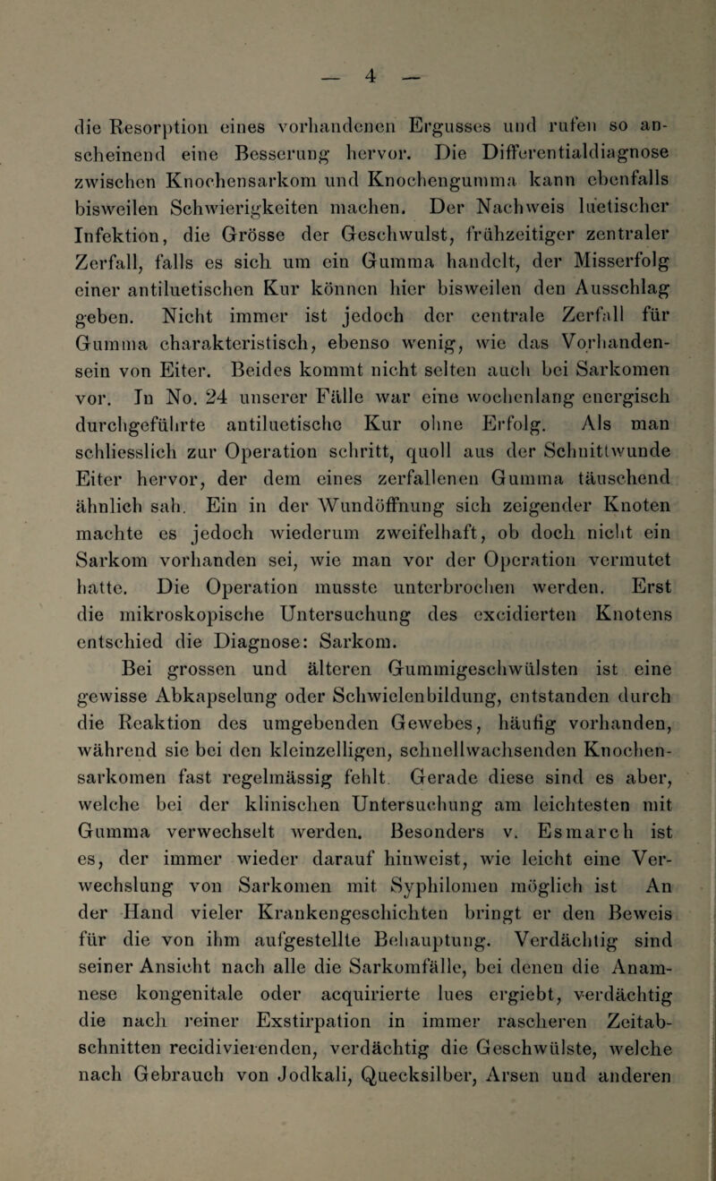 die Resorption eines vorhandenen Ergusses und rufen so an¬ scheinend eine Besserung hervor. Die Differentialdiagnose zwischen Knochensarkom und Knochengumma kann ebenfalls bisweilen Schwierigkeiten machen. Der Nachweis luetischer Infektion, die Grösse der Gesellwulst, frühzeitiger zentraler Zerfall, falls es sich, um ein Gumma handelt, der Misserfolg einer antiluetischen Kur können hier bisweilen den Ausschlag geben. Nicht immer ist jedoch der centrale Zerfall für Gumma charakteristisch, ebenso wenig, wie das Vorhanden¬ sein von Eiter. Beides kommt nicht selten auch bei Sarkomen vor. In No. 24 unserer Fälle war eine wochenlang energisch durchgeführte antiluetische Kur ohne Erfolg. Als man schliesslich zur Operation schritt, quoll aus der Schnittwunde Eiter hervor, der dem eines zerfallenen Gumma täuschend ähnlich sah. Ein in der Wundöffnung sich zeigender Knoten machte cs jedoch wiederum zweifelhaft, ob doch nicht ein Sarkom vorhanden sei, wie man vor der Operation vermutet hatte. Die Operation musste unterbrochen werden. Erst die mikroskopische Untersuchung des excidierten Knotens entschied die Diagnose: Sarkom. Bei grossen und älteren Gummigeschwülsten ist eine gewisse Abkapselung oder Schwielenbildung, entstanden durch die Reaktion des umgebenden Gewebes, häufig vorhanden, während sie bei den kleinzelligen, schnellwachsenden Knochen¬ sarkomen fast regelmässig fehlt. Gerade diese sind es aber, welche bei der klinischen Untersuchung am leichtesten mit Gumma verwechselt werden. Besonders v. Esmarch ist es, der immer wieder darauf hin weist, wie leicht eine Ver¬ wechslung von Sarkomen mit Syphilomen möglich ist An der Hand vieler Krankengeschichten bringt er den Beweis für die von ihm aufgestellte Behauptung. Verdächtig sind seiner Ansicht nach alle die Sarkomfälle, bei denen die Anam¬ nese kongenitale oder acquirierte lues ergiebt, verdächtig die nach reiner Exstirpation in immer rascheren Zeitab¬ schnitten recidivierenden, verdächtig die Geschwülste, welche nach Gebrauch von Jodkali, Quecksilber, Arsen und anderen