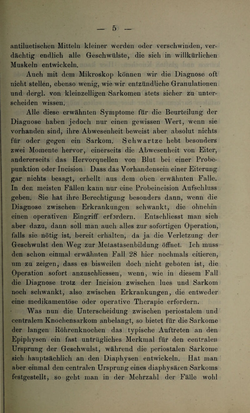 antiluetischen Mitteln kleiner werden oder verschwinden, ver¬ dächtig endlich alle Geschwülste, die sich in willkürlichen Muskeln entwickeln. Auch mit dem Mikroskop können wir die Diagnose oft nicht stellen, ebenso wenig, wie wir entzündliche Granulationen und dergl. von kleinzelligen Sarkomen stets sicher zu unter¬ scheiden wissen. Alle diese erwähnten Symptome für die Beurteilung der Diagnose haben jedoch nur einen gewissen Wert, wenn sie vorhanden sind, ihre Abwesenheit beweist aber absolut nichts für oder gegen ein Sarkom. Schwartze hebt besonders zwei Momente hervor, einerseits die Abwesenheit von Eiter, andererseits das Hervorquellen von Blut bei einer Probe¬ punktion oder Incision Dass das Vorhandensein einer Eiterung gar nichts besagt, erhellt aus dem oben erwähnten Falle. In den meisten Fällen kann uur eine Probeincision Aufschluss geben. Sie hat ihre Berechtigung besonders dann, wenn die Diagnose zwischen Erkrankungen schwankt, die ohnehin einen operativen Eingriff erfordern. Entschliesst man sich aber dazu, dann soll man auch alles zur sofortigen Operation, falls sie nötig ist, bereit erhalten, da ja die Verletzung der Geschwulst den Weg zur Metastasenbildung öffnet. Ich muss den schon einmal erwähnten Fall 28 hier nochmals citieren, um zu zeigen, dass es bisweilen doch nicht geboten ist, die Operation sofort anzuschliessen, wenn, wie in diesem Fall die Diagnose trotz der Incision zwischen lues und Sarkom noch schwankt, also zwischen Erkrankungen, die entweder eine medikamentöse oder operative Therapie erfordern. Was nun die Unterscheidung zwischen periostalem und centralem Knochensarkom anbelangt, so bietet für die Sarkome der langen Röhrenknochen das typische Auftreten an den Epiphysen ein fast untrügliches Merkmal für den centralen Ursprung der Geschwulst, während die periostalen Sarkome sich hauptsächlich an den Diaphysen entwickeln. Hat man aber einmal den centralen Ursprung eines diaphysären Sarkoms festgestellt, so geht man in der Mehrzahl der Fälle wohl