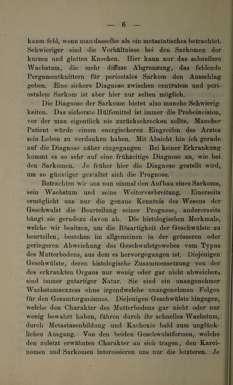 kaum fehl, wenn man dasselbe als ein metastatisches betrachtet. Schwieriger sind die Verhältnisse bei den Sarkomen der kurzen und glatten Knochen. Hier kann nur das schnellere Wachstum, die mehr diffuse Abgrenzung, das fehlende Pergament knittern für periostales Sarkom den Ausschlag geben. Eine sichere Diagnose zwischen centralem und peri¬ ostalem Sarkom ist aber hier nur selten möglich. Die Diagnose der Sarkome bietet also manche Schwierig¬ keiten. Das sicherste Hülfsmittel ist immer die Probeincision, vor der man eigentlich nie zurück schrecken sollte. Mancher Patient würde einem energischeren Eingreifen des Arztes sein Leben zu verdanken haben. Mit Absicht bin ich gerade auf die Diagnose näher ein gegangen Bei keiner Erkrankung kommt es so sehr auf eine frühzeitige Diagnose an, wie bei den Sarkomen. Je früher hier die Diagnose gestellt wird, um so günstiger gestaltet sich die Prognose. Betrachten wir uns nun einmal den Aufbau eines Sarkoms, sein Wachstum und seine Weiterverbreitung. Einerseits ermöglicht uns nur die genaue Kenntnis des Wesens der Geschwulst die Beurteilung seiner Prognose, andererseits hängt sie geradezu davon ab. Die histologischen Merkmale, welche wir besitzen, um die Bösartigkeit der Geschwülste zu beurteilen, bestehen im allgemeinen in der grösseren oder geringeren Abweichung des Geschwulstgewebes vom Typus des Mutterbodens, aus dem es hervorgegangen ist. Diejenigen Geschwülste, deren histologische Zusammensetzung von der des erkrankten Organs nur wenig oder gar nicht abweichen, sind immer gutartiger Natur. Sie sind ein unangenehmer Wachstumsexzess ohne irgendwelche unangenehmen Folgeu für den Gesamtorganismus. Diejenigen Geschwülste hingegen, welche den Charakter des Mutterbodens gar nicht oder nur wenig bewahrt haben, führen durch ihr schnelles Wachstum, durch Metastasenbildung und Kachexie bald zum unglück¬ lichen Ausgang. Von den beiden Geschwulstformen, welche den zuletzt erwähnten Charakter an sich tragen, den Karei- nomen und Sarkomen interessieren uns nur die letzteren. Je